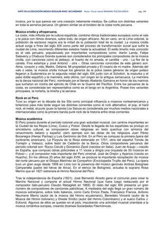 ARTE EN LA EDUCACIÓN BÁSICA REGULAR NIVEL SECUNDARIO Autor: Oscar Jaime MAMANI POCOHUANCA pág. 149
incaica, por lo que parece ser una creación netamente mestiza. Se cultiva con distintas variantes
en toda la serranía peruana. Un género similar es el tondero de la costa norte peruana.
Música criolla y afroperuana.
La costa, más influida por la cultura española, combina ritmos tradicionales europeos como el vals
y la polca con ritmos diversos, sobre todo, de origen africano. No en vano, en la Lima colonial, la
población de esclavos negros era la mitad de la población total de la ciudad. La música criolla
actual surge a fines del siglo XIX como parte del proceso de transformación social que sufre la
ciudad de Lima, recorriendo diferentes estados hasta la actualidad. El estilo limeño más conocido
es el vals peruano, popularizado por importantes compositores como: Aaròn Landa, Felipe
Salaverry y Chabuca Granda quienes son considerados los principales compositores de la música
criolla, con canciones como el plebeyo, el huerto de mi amada, el canillita - uno - La flor de la
canela, Fina estampa y José Antonio' - otra -. Otras canciones conocidas de este género son:
Alma, corazón y vida, Madre, Odiame, Mi propiedad privada y El rosario de mi madre. Además del
vals o valse, la música criolla incluye los géneros de la polca (estos géneros de origen polaco
llegaron a Sudamérica en la segunda mitad del siglo XIX junto con el Schotich, la mazurka y el
paso doble español) y la marinera, esta última, con origen en la antigua zamacueca. La marinera
es la danza nacional del Perú, nombrada por el literato Abelardo Gamarra en honor de los marinos
que lucharon en contra del ejército de Chile en la Guerra del Pacífico. Entre los peruanos de la
costa, es considerada tan representativa como es el tango en la Argentina. Posee tres variantes
principales, la norteña, la limeña y la serrana.
Rock en el Perú
Tuvo su origen en la década de los 50s como principal influencia a músicos norteamericanos y
britanicos para más tarde seguir las distintas corrientes como el rock alternativo, el pop, el hard
rock, el metal, el punk (pues la banda Los Saicos es considerada por muchos medios nacionales e
internacionales como la primera banda punk rock de la historia entre otras corrientes
Música académica
El Perú poseía durante el período colonial una gran actividad musical, con centros importantes en
la Ciudad de los Reyes (Lima), Cusco y Potosí. Desde la llegada de los españoles se produjo un
sincretismo cultural, se compusieron obras religiosas en texto quechua con armonía del
renacimiento italiano y español, claro ejemplo son las obras de los religiosos Juan Pérez
Bocanegra (Hanac Pachap) y Luis Gerónimo de Oré. En el Perú se compuso la primera ópera del
continente americano, La Púrpura de la Rosa estrenada en 1701, obra del español Tomás de
Torrejón y Velasco, sobre texto de Calderón de la Barca. Otros compositores peruanos del
período colonial son: Rocco Cerutti y Domenico Zipoli (nacidos en Italia), Juan de Araujo —nacido
en España, que compuso obras policorales a 11 voces y dirigía una orquesta de 50 músicos en
Potosí—, y el compositor más importante del Perú virreinal, José de Orejón y Aparicio (nacido en
Huacho). En los últimos 20 años del siglo XVIII, se produce la importante recopilación de música
del norte peruano por el Obispo Martínez de Compañon (Enciclopedia Trujillo del Perú). La ópera
tuvo un gran auge desde 1808 en Lima con la presencia del músico genovés Andrea Bolognesi
Campanella (padre del héroe de Arica). En el elenco de Bolognesi, actuaba la soprano Rosa
Merino que en 1821 estrenara el Himno Nacional del Perú.
Tras la independencia de España (1821), José Bernardo Alcedo gana el concurso para crear la
Marcha Nacional y compone el actual Himno Nacional (que fuera luego restaurado por el
compositor italo-peruano Claudio Rebagliati en 1869). El resto del siglo XIX presenta un gran
número de compositores de canciones patrióticas. A mediados del siglo llega un gran número de
músicos extranjeros, sobre todo italianos, como Carlo Enrico Pasta, Francesco Francia, Antonio
Neumane Marno (autor de la música del Himno ecuatoriano), Benedeto Vincenti (autor de la
Música del Himno boliviano) y Oreste Síndici (autor del Himno Colombiano) y el sueco Carlos J.
Ecklund. Algunos de ellos se quedan en el país, impulsando una actividad musical orientada a la
música romántica europea, creando diversas Sociedades Filarmónicas.
 