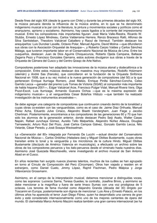 ARTE EN LA EDUCACIÓN BÁSICA REGULAR NIVEL SECUNDARIO Autor: Oscar Jaime MAMANI POCOHUANCA pág. 150
Desde fines del siglo XIX (desde la guerra con Chile) y durante las primeras décadas del siglo XX,
la música peruana denota la influencia de la música andina, en lo que se ha denominado
indigenismo musical a la par con la literatura, la pintura y movimientos sociales y políticos como el
anarquismo, aprismo y socialismo. Asimismo, hay casos ligados a la corriente del impresionismo
musical. Entre los compositores más importantes figuran: José María Valle-Riestra, Ricardo W.
Stubbs, Ernesto López Mindreau, Carlos Valderrama Herrera, Renzo Bracesco Ratti, Alfonso de
Silva Santisteban, Theodoro Valcárcel Caballero y Raoul de Verneuil. También destacan los
arequipeños: Luis Duncker Lavalle, Octavio Polar, Manuel Aguirre, David Molina —que difundieron
sus obras con la Asociación Orquestal de Arequipa—, y Roberto Carpio Valdes y Carlos Sánchez
Málaga, que tuvieron importante labor en el Conservatorio Nacional de Música de Lima. Entre los
cusqueños, destacan: Juan de Dios Aguirre Choquecunza, Roberto Ojeda Campana, Baltazar
Zegarra Pezo y Francisco Gonzales Gamarra, estos autores divulgaron sus obras a través de la
Orquesta de Cámara del Cusco y del Centro Qosqo de Arte Nativo.
Compositores posteriores han adaptado las innovaciones de la música atonal y dodecafónica a la
composición. Entre estos músicos destacan dos maestros muy importantes, Rodolfo Holzmann
(alemán) y André Sas (francés), que coincidieron en la fundación de la Orquesta Sinfónica
Nacional en 1938, que a su vez motivó a la nueva generación de compositores (del 50) a la que
pertenecen Enrique Iturriaga Romero, José Malsio, Enrique Pinilla Sánchez-Concha, Celso
Garrido Lecca —ganador del premio Luis Tomas de Victoria (SGAE) al compositor más importante
de habla hispana 2001—, Edgar Valcárcel Arze, Francisco Pulgar Vidal, Manuel Rivera Vera, Olga
Pozzi-Escot, Luis Iturrizaga, Armando Guevara Ochoa —que es la máxima expresión del
indigenismo musical— y el vanguardista Cesar Bolaños Vildozo —que también ha realizado
investigación de los instrumentos ancestrales—.
Se debe agregar una categoría de compositores que continuaron creando dentro de la tonalidad y
cuyas obras co-existen con las vanguardistas, como es el caso de: Jaime Diaz Orihuela, Manuel
Pérez Acha, Eduardo Julve Ciriaco, Alejandro Bisetti Vanderghem, Juan Fiege y Jacobo
Chertman. Posteriormente, encontramos a los compositores de las generaciones 60 y 70 que han
sido los alumnos de la generación anterior, donde destacan Pedro Seiji Asato, Walter Casas
Napán, Rafael Junchaya Gómez, Aurelio Tello Malpartida, Alejandro Núñez Allauca, Douglas
Tarnawiecki, Arturo Ruiz Del Pozo, José Carlos Campos Gálvez, Gonzalo Garrido Lecca, Nilo
Velarde, César Peredo, y José Sosaya Weckselman.
La «Generación del 80» integrada por Fernando De Lucchi —actual director del Conservatorio
Nacional de Música—, Carlos Ordóñez (Haladara das) y Miguel Oblitas Bustamante, cuyas obras
transitan entre lo tonal y la vanguardia y los microtonos de la cultura Hindú. Miguel Oblitas
Bustamante (discípulo de Américo Valencia en musicología), a efectuado un archivo sobre las
obras de los compositores peruanos y los italo-peruanos desde el virreinato hasta nuestros días.
Asimismo José Quezada Macchiavello, viene investigando el archivo musical de San Antonio
Abad en el Cusco.
En años recientes han surgido nuevos jóvenes talentos, muchos de los cuáles se han agrupado
en torno al Círculo de Composición del Perú (Circomper). Otros han viajado y residen en el
extranjero, como Daniel Cueto, Jimmy López, Rajmil Fischman, Pedro Malpica y Jorge
Villavicencio Grossmann.
Asimismo, en el campo de la interpretación musical, debemos mencionar a distinguidas voces,
como las sopranos: Lucrecia Sarria, Teresa Guedes; la contralto, Josefina Brivio, y asimísmo se
debe mencionar a la magnífica y fuera de serie Imacc Sumac con una voz prodigiosa de 5
octavas. Los tenores de fama mundial como Alejandro Granda (década del 30) dirigido por
Toscanini en Europa, posteriormente son dignos de mencionar: Luis Alva y Ernesto Palacio, en los
últimos años ha aparecido el tenor Juan Diego Flórez, quien ha desarrollado una carrera de gran
éxito y está considerado internacionalmente como uno de los mejores cantantes de ópera del
mundo. El clarinetista Marco Antonio Mazzini realiza también una gran carrera internacional (se ha
 