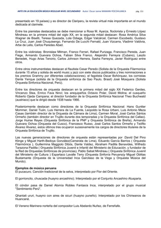 ARTE EN LA EDUCACIÓN BÁSICA REGULAR NIVEL SECUNDARIO Autor: Oscar Jaime MAMANI POCOHUANCA pág. 151
presentado en 19 países) y es director de Clariperu, la revista virtual más importante en el mundo
dedicada al clarinete.
Entre los pianistas destacados se debe mencionar a Rosa M. Ayarza, floclorista y Ernesto López
Mindreau en la primera mitad del siglo XX, en la segunda mitad destacan: Rosa América Silva
Wagner de Bisetti, Teresa Quezada, Lola Odiaga, Edgar Valcárcel, Carmen Escobedo, Gustavo
La Cruz, Juan José Chuquisengo, Fernando De Lucchi Fernald, Juan Vizcarra, Vladimir Valdivia,
Arbe de Lelis, Carlos Paredes Abad.
Entre los violinistas: Bronislaw Mitman, Franco Ferrari, Rafael Purizaga, Francisco Pereda, Juan
Fiege, Armando Guevara Ochoa, Fabian Silva Franco, Alejandro Ferreyra (Cubano), Laszlo
Benedek, Hugo Arias Tenorio, Carlos Johnson Herrera, Sasha Ferreyra, Javier Rodríguez entre
otros.
Entre otros instrumentistas destacan el flautista Cesar Peredo (Solista de la Orquesta Filarmonica
durante 15 años y solista de world music y jazz con siete discos publicados y tres nominaciones a
los premios Grammy por diferentes colaboraciones), el fagotista Oscar Bohórquez, los cornistas
Dante Yenque (solista de la Orquesta sinfonica de Sao Paulo, Brasil) José Mosquera (Solista
Orquesta Sinfonica Nacional, Perú).
Entre los directores de orquesta destacan en la primera mitad del siglo XX Federico Gerdes,
Vincenzo Stea, Enrico Fava Ninci; los arequipeños Octavio Polar, David Molina; el cusqueño
Roberto Ojeda Campana; el director fundador de la Orquesta Sinfónica Nacional Theo Buchwald
(austriaco) que la dirigió desde 1938 hasta 1966.
Posteriormente destacan como directores de la Orquesta Sinfónica Nacional: Hans Guntter
Mommer, Daniel Tiulin, Luis Herrera de La Fuente, Leopoldo la Rosa Urbani, Luis Antonio Meza
Casas (también director de la Orquesta de Cámara de Lima), Carmen Moral, José Carlos Sántos
Ormeño (también director en Trujillo durante dos temporadas y la Orquesta Sinfónica del Callao).
Jorge Huirse Reyes (Orquesta Sinfónica de la PNP y Orquesta Sinfónica de Breña), Armando
Guevara Ochoa (Orquesta del Cusco), Francesco Russo, José Carlos Santos Ormeño y Teófilo
Álvarez Álvarez, estos últimos tres ocuparon sucesivamente los cargos de directores titulares de la
Orquesta Sinfónica de Trujillo.
Las nuevas generaciones de directores de orquesta están representadas por :David Del Pino
Klinge y Miguel Harth-Bedoya González(Camerata de Lima), Eduardo García Barrios ( Orquesta
Filarmónica ), Guillermina Maggiolo Dibós, Dante Valdez, Abraham Padilla Benavides, Wilfredo
Tarazona Padilla ( Orquesta Sinfónica Juvenil e Infantil del Ministerio de Educación, y fundador de
la Red de Orquestas Sinfónicas de provincias), Pablo Sabat Mindreau ( Orquesta Sinfónica Juvenil
del Ministerio de Cultura ) Espartaco Lavalle Terry (Orquesta Sinfonía Peruana)y Miguel Oblitas
Bustamante (Orquesta de la Universidad Inca Garcilaso de la Vega y Orquesta Música del
Mundo).
Ejemplos de música peruana
El pucacuro. Canción tradicional de la selva, interpretado por Flor del Oriente.
El gorrioncito, chuscada (huayno ancashino). Interpretado por el Conjunto Ancashino Atusparia.
El cóndor pasa de Daniel Alomía Robles Fantasía Inca, interpretado por el grupo musical
"Sentimiento Perú".
Qhantati ururi, huayno con aires de sicuri (huayno puneño). Interpretado por los Chiriwanos de
Huancané.
El Veneno Marinera norteña del compositor Luis Abelardo Nuñez, de Ferreñafe.
 