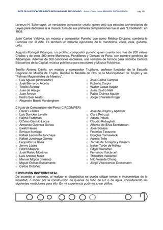 ARTE EN LA EDUCACIÓN BÁSICA REGULAR NIVEL SECUNDARIO Autor: Oscar Jaime MAMANI POCOHUANCA pág. 153
Lorenzo H. Sotomayor, un verdadero compositor criollo, quien dejó sus estudios universitarios de
Leyes para dedicarse a la música. Una de sus primeras composiciones fue el vals "El Solitario", en
1939.
Juan Carlos Valdivia, un músico y compositor Puneño que como Médico Cirujano, combina la
Ciencias con el Arte. Es también un brillante ejecutante de la mandolina, violín, viola, guitarra,
cello.
Augusto Portugal Vidangos, un prolífico compositor puneño quien cuenta con mas de 200 valses
Criollos y de otros 200 entre Marineras, Pandilleros y Danzas de Puno, con nombre genérico de
Altipampas. Además de 300 canciones escolares, una veintena de himnos para distintos Centros
Educativos de la Capital, música polifónica para escolares y Música Folclórica.
Teófilo Alvarez Dávila, un músico y compositor Trujillano, profesor fundador de la Escuela
Regional de Música de Trujillo. Recibió la Medalla de Oro de la Municipalidad de Trujillo y las
"Palmas Magisteriales de Maestro".
o Luis Aguilar (compositor)
o José Bernardo Alcedo
o Teófilo Álvarez
o Juan de Araujo
o Juan Arroyo
o Pedro Seiji Asato
o Alejandro Bisetti Vanderghem
o José Carlos Campos
o Roberto Carpio
o Walter Casas Napán
o Juan Castro Nalli
o Pablo Chávez Aguilar
o Jorge Chiarella Krüger
Círculo de Composición del Perú (CIRCOMPER)
o Óscar Cubillas
o Luis Duncker Lavalle
o Rajmil Fischman
o GCelso Garrido Lecca
o Armando Guevara Ochoa
o Ewald Hesse
o Enrique Iturriaga
o Rafael Leonardo Junchaya
o Rafael Junchaya Gómez
o Leopoldo La Rosa
o Jimmy López
o Pedro Malpica
o José Malsio Montoya
o Luis Antonio Meza
o Manuel Mújica (músico)
o Miguel Oblitas Bustamante
o Carlos Ordóñez
o José de Orejón y Aparicio
o Clara Petrozzi
o Adolfo Polack
o Claudio Rebagliati
o Alfonso de Silva Santisteban
o José Sosaya
o Federico Tarazona
o Douglas Tarnawiecki
o Aurelio Tello
o Tomás de Torrejón y Velasco
o Isabel Turón de Núñez
o Édgar Valcárcel
o Fernando Valcárcel
o Theodoro Valcárcel
o Nilo Velarde Chong
o Jorge Villavicencio Grossmann
EJECUCIÓN INSTRUMENTAL.
De acuerdo al contexto, al realizar el diagnóstico se puede utilizar temas e instrumentos de la
localidad, o iniciar por la construcción de quenas de tubo de luz o de agua, considerando las
siguientes mediciones para ello. En mi experiencia pudimos crear pitillos.
 