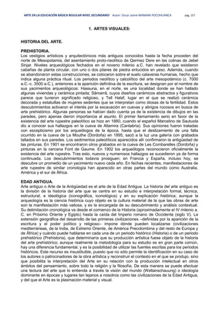 ARTE EN LA EDUCACIÓN BÁSICA REGULAR NIVEL SECUNDARIO Autor: Oscar Jaime MAMANI POCOHUANCA pág. 157
1. ARTES VISUALES:
HISTORIA DEL ARTE.
PREHISTORIA.
Los vestigios artísticos y arquitectónicos más antiguos conocidos hasta la fecha proceden del
norte de Mesopotamia, del asentamiento proto-neolítico de Qermez Dere en las colinas de Jebel
Sinjar. Niveles arqueológicos fechados en el noveno milenio a.C. han revelado que existieron
cabañas de planta circular, con uno o dos pilares de piedra enlucidos en yeso. Además, cuando
se abandonaron estas construcciones, se colocaron sobre el suelo calaveras humanas, hecho que
indica alguna práctica ritual. Los periodos neolítico y calcolítico del arte mesopotámico (c. 7000
a.C.-c. 3500 a.C.), anteriores a la aparición definitiva de la escritura, se designan por el nombre de
sus yacimientos arqueológicos: Hassuna, en el norte, es una localidad donde se han hallado
algunas viviendas y cerámica pintada; Sāmarrā, cuyos diseños cerámicos abstractos y figurativos
parece que tuvieron significado religioso, y Tell Halaf, lugar en el que se realizó cerámica
decorada y estatuillas de mujeres sedentes que se interpretan como diosas de la fertilidad. Estos
descubrimientos activaron el interés por la excavación en cuevas y abrigos rocosos en busca de
arte prehistórico. Algunas personas se habían dado cuenta ya de la existencia de dibujos en las
paredes, pero apenas dieron importancia al asunto. El primer llamamiento serio en favor de la
existencia del arte rupestre paleolítico se hizo en 1880, cuando el español Marcelino de Sautuola
dio a conocer sus hallazgos en la cueva de Altamira (Cantabria). Sus opiniones fueron tratadas
con escepticismo por los arqueólogos de la época, hasta que el deslizamiento de una falla
ocurrido en la cueva de La Mouthe (Dordoña) en 1895, sacó a la luz una galería con grabados
tallados en sus paredes. Los sedimentos paleolíticos aparecidos allí confirmaron la antigüedad de
las pinturas. En 1901 se encontraron otros grabados en la cueva de Les Combarelles (Dordoña) y
pinturas en la cercana Font de Gaume. En 1902 los arqueólogos reconocieron oficialmente la
existencia del arte rupestre. Tras esto, nuevos y numerosos hallazgos se sucedieron ya de forma
continuada. Los descubrimientos todavía prosiguen; en Francia y España, incluso hoy, se
descubre un promedio de un yacimiento nuevo cada año. En fechas recientes, manifestaciones de
arte rupestre de similar cronología han aparecido en otras partes del mundo como Australia,
América y el sur de África.
EDAD ANTIGUA.
Arte antiguo o Arte de la Antigüedad es el arte de la Edad Antigua. La historia del arte antiguo es
la división de la historia del arte que se centra en su estudio e interpretación formal, técnica,
estructural, e ideológica (iconográfica, iconológica) y en su explicación histórica; aunque la
arqueología es la ciencia histórica cuyo objeto es la cultura material de la que las obras de arte
son la manifestación más valiosa, y es la encargada de su descubrimiento y análisis contextual.
Su delimitación cronológica va desde el comienzo de la Historia (aproximadamente el IV milenio a.
C. en Próximo Oriente y Egipto) hasta la caída del Imperio romano de Occidente (siglo V). La
extensión geográfica del desarrollo de las primeras civilizaciones –definidas por la aparición de la
escritura y el poder político y religioso– impone dónde pueden localizarse (civilizaciones
mediterráneas, de la India, de Extremo Oriente, de América Precolombina y del resto de Europa y
de África) y cuándo puede hablarse en cada una de un periodo histórico (Historia) o de un periodo
prehistórico (Prehistoria), que determinaría que su producción artística fuese objeto de la historia
del arte prehistórico; aunque realmente la metodología para su estudio es en gran parte común,
hay una diferencia fundamental, y es la posibilidad de utilizar las fuentes escritas para los periodos
históricos. Este recurso es insustituible, puesto que no sólo permite la identificación en su caso de
los autores o patrocinadores de la obra artística y reconstruir el contexto en el que se produjo, sino
que posibilita la interpretación del Arte en su relación con la producción intelectual en otros
ámbitos del pensamiento, sobre todo la religión y la filosofía. De esta manera se puede efectuar
una lectura del arte que lo entienda a través la visión del mundo (Weltanschauung) o ideología
dominante en épocas y lugares tan lejanos a nosotros como las civilizaciones de la Edad Antigua,
y del que el Arte es la plasmación material y visual.
 