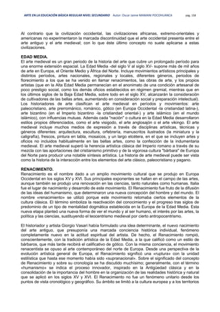 ARTE EN LA EDUCACIÓN BÁSICA REGULAR NIVEL SECUNDARIO Autor: Oscar Jaime MAMANI POCOHUANCA pág. 158
Al contrario que la civilización occidental, las civilizaciones africanas, extremo-orientales y
americanas no experimentaron la marcada discontinuidad que el arte occidental presenta entre el
arte antiguo y el arte medieval; con lo que éste último concepto no suele aplicarse a estas
civilizaciones.
EDAD MEDIA.
El arte medieval es un gran periodo de la historia del arte que cubre un prolongado período para
una enorme extensión espacial. La Edad Media -del siglo V al siglo XV- supone más de mil años
de arte en Europa, el Oriente Medio y África del Norte. Incluye movimientos artísticos principales y
distintos períodos, artes nacionales, regionales y locales, diferentes géneros, periodos de
florecimiento a los que se ha venido en llamar renacimientos, las obras de arte, y los propios
artistas (que en la Alta Edad Media permanecían en el anonimato de una condición artesanal de
poco prestigio social, como los demás oficios establecidos en régimen gremial, mientras que en
los últimos siglos de la Baja Edad Media, sobre todo en el siglo XV, alcanzarán la consideración
de cultivadores de las bellas artes, aumentando en consideración social y preparación intelectual).
Los historiadores de arte clasifican el arte medieval en períodos y movimientos: arte
paleocristiano, arte prerrománico, románico, gótico (en Europa Occidental -la cristiandad latina-),
arte bizantino (en el Imperio bizantino -la cristiandad oriental-) y arte islámico (en el mundo
islámico), con influencias mutuas. Además cada "nación" o cultura en la Edad Media desarrollaron
estilos propios diferenciados, como el arte visigodo, el arte anglosajón o el arte vikingo. El arte
medieval incluye muchos medios de expresión a través de disciplinas artísticas, técnicas y
géneros diferentes: arquitectura, escultura, orfebrería, manuscritos ilustrados (la miniatura y la
caligrafía), frescos, pintura en tabla, mosaicos, y un largo etcétera, en el que se incluyen artes y
oficios no incluidos habitualmente en las bellas artes, como la confección de la indumentaria
medieval. El arte medieval superó la herencia artística clásica del Imperio romano a través de su
mezcla con las aportaciones del cristianismo primitivo y de la vigorosa cultura "bárbara" de Europa
del Norte para producir una notable síntesis artística. La historia de arte medieval puede ser vista
como la historia de la interacción entre los elementos del arte clásico, paleocristiano y pagano.
RENACIMIENTO.
Renacimiento es el nombre dado a un amplio movimiento cultural que se produjo en Europa
Occidental en los siglos XV y XVI. Sus principales exponentes se hallan en el campo de las artes,
aunque también se produjo una renovación en las ciencias, tanto naturales como humanas. Italia
fue el lugar de nacimiento y desarrollo de este movimiento. El Renacimiento fue fruto de la difusión
de las ideas del humanismo, que determinaron una nueva concepción del hombre y del mundo. El
nombre «renacimiento» se utilizó porque este movimiento retomaba ciertos elementos de la
cultura clásica. El término simboliza la reactivación del conocimiento y el progreso tras siglos de
predominio de un tipo de mentalidad dogmática establecida en la Europa de la Edad Media. Esta
nueva etapa planteó una nueva forma de ver el mundo y al ser humano, el interés por las artes, la
política y las ciencias, sustituyendo el teocentrismo medieval por cierto antropocentrismo.
El historiador y artista Giorgio Vasari había formulado una idea determinante, el nuevo nacimiento
del arte antiguo, que presuponía una marcada conciencia histórica individual, fenómeno
completamente nuevo en la actitud espiritual del artista. De hecho, el Renacimiento rompió,
conscientemente, con la tradición artística de la Edad Media, a la que calificó como un estilo de
bárbaros, que más tarde recibirá el calificativo de gótico. Con la misma conciencia, el movimiento
renacentista se opuso al arte contemporáneo del norte de Europa. Desde una perspectiva de la
evolución artística general de Europa, el Renacimiento significó una «ruptura» con la unidad
estilística que hasta ese momento había sido «supranacional». Sobre el significado del concepto
de Renacimiento y sobre su cronología se ha discutido muchísimo; generalmente, con el término
«humanismo» se indica el proceso innovador, inspirado en la Antigüedad clásica y en la
consolidación de la importancia del hombre en la organización de las realidades histórica y natural
que se aplicó en los siglos XV y XVI. El Renacimiento no fue un fenómeno unitario desde los
puntos de vista cronológico y geográfico. Su ámbito se limitó a la cultura europea y a los territorios
 