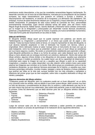 ARTE EN LA EDUCACIÓN BÁSICA REGULAR NIVEL SECUNDARIO Autor: Oscar Jaime MAMANI POCOHUANCA pág. 159
americanos recién descubiertos, a los que las novedades renacentistas llegaron tardíamente. Su
desarrollo coincidió con el inicio de la Edad Moderna, marcada por la consolidación de los Estados
europeos, los viajes transoceánicos que pusieron en contacto a Europa y América, la
descomposición del feudalismo, el ascenso de la burguesía y la afirmación del capitalismo. Sin
embargo, muchos de estos fenómenos rebasan por su magnitud y mayor extensión en el tiempo el
ámbito renacentista. El paradigma de esta nueva actitud es Leonardo da Vinci, personalidad
eminentemente renacentista, quien dominó distintas ramas del saber, pero del mismo modo
Miguel Ángel Buonarroti, Rafael Sanzio, Sandro Botticelli y Bramante fueron artistas conmovidos
por la imagen de la Antigüedad y preocupados por desarrollar nuevas técnicas escultóricas,
pictóricas y arquitectónicas, así como por la música, la poesía y la nueva sensibilidad humanística.
Todo esto formó parte del renacimiento en las artes en Italia.
DIBUJO ARTÍSTICO.
El dibujante artístico dibuja aquel que no puede expresar con palabras, por decirlo así:
"teletransporta su imaginación y pensamientos" a un lienzo que puede ser de papel u otro
material. Todos los trazos hechos sobre el lienzo, en conjunto representan la idea del dibujante, la
cual alcanza bastante aceptación si todo el delineado fue trazado con técnica, soltura y
originalidad. Dicho delineado implica el saber manejar tanto el instrumento de trazo con que se
está trabajando, como los trazos que se pretenden realizar, pues un buen dibujo se caracteriza
por sus trazos seguros y sueltos. No existe un procedimiento establecido para aprender a dibujar,
cada dibujante perfecciona su dibujo a su forma de pensar, pero cabe destacar que el arte del
dibujo a mano alzada solo se consigue dominarlo con práctica y dedicación. Dentro del campo del
dibujo artístico, algunos críticos dividen a los dibujantes en dos grupos: aquellos que solamente
copian un dibujo o modelo ya existente, los cuales hacen uso de su capacidad de observación y
motricidad para copiar la imagen tal cual es; y aquellos que dibujan a partir de su capacidad
imaginativa y creadora, los cuales desarrollan una alta relación entre cerebro-mano para poder
plasmar las imágenes que conciben en la mente. Este último grupo es considerado como el de los
verdaderos dibujantes, ya que abarcan famosos personajes de la historia y a aquellos que crean
famosos personajes animados, mundos irreales, paisajes y seres de fantasía e incluso artefactos
que podrían ser útiles en la vida real, aunque también son los más criticados y señalados a
diferencia del primer grupo que es bien aceptado, sobre todo a aquellos dedicados al dibujo del
retrato y paisajista.
Algunos elementos del dibujo artístico:
"Cualquiera puede ser dibujante, pero no cualquiera puede ser un buen dibujante", es un dicho
muy conocido entre los artistas, esto es debido a que quien quiera dibujar, debe conocer muy bien
no solo las técnicas y procedimientos de dibujo sino su entorno y cada elemento que hay en él,
por esto mismo hay que ser muy observador, pero sobre todo paciente, pues no todo dibujo sale a
la primera. Entre los elementos que se debe dominar para ser un dibujante artístico están los
siguientes:
o Palotes
o Figuras básicas
geométricas
o Texturas
o Claroscuro
o Distancia y Posición
o Perspectiva
o Escala
o Proporción
o Volumen
o Encuadre
o Contraste
o Armonía y unidad
Luego de conocer cada uno de los conceptos anteriores y saber ponerlos en práctica, es
necesario realizar un proceso de aprendizaje en la realización de los siguientes elementos:
o Objetos y detalles
o Cuadros sencillos
o Plantas
o Animales
o Objetos Arquitectónicos
o Paisajes
o Medios de transporte
o Efectos Especiales
o Animación e Historieta
o Antropometría
o Manos y pies
o Rostro y gestos
o Posición y movimiento
o Escenas
 