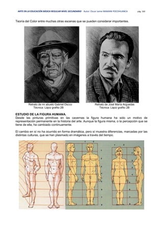 ARTE EN LA EDUCACIÓN BÁSICA REGULAR NIVEL SECUNDARIO Autor: Oscar Jaime MAMANI POCOHUANCA pág. 160
Teoría del Color entre muchas otras escenas que se pueden considerar importantes.
Retrato de mi abuelo Gabriel Oscco Retrato de José María Arguedas
Técnica: Lápiz grafito 2B Técnica: Lápiz grafito 2B
ESTUDIO DE LA FIGURA HUMANA.
Desde las pinturas primitivas en las cavernas la figura humana ha sido un motivo de
representación permanente en la historia del arte. Aunque la figura misma, o la percepción que se
tiene de ella, ha cambiado continuamente.
El cambio en sí no ha ocurrido en forma dramática, pero sí muestra diferencias, marcadas por las
distintas culturas, que se han plasmado en imágenes a través del tiempo.
 