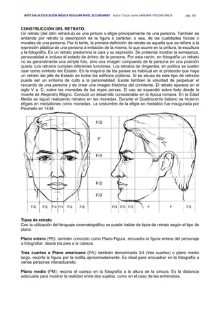 ARTE EN LA EDUCACIÓN BÁSICA REGULAR NIVEL SECUNDARIO Autor: Oscar Jaime MAMANI POCOHUANCA pág. 162
CONSTRUCCIÓN DEL RETRATO.
Un retrato (del latín retractus) es una pintura o efigie principalmente de una persona. También se
entiende por retrato la descripción de la figura o carácter, o sea, de las cualidades físicas o
morales de una persona. Por lo tanto, la primera definición de retrato es aquella que se refiere a la
expresión plástica de una persona a imitación de la misma, lo que ocurre en la pintura, la escultura
y la fotografía. En un retrato predomina la cara y su expresión. Se pretende mostrar la semejanza,
personalidad e incluso el estado de ánimo de la persona. Por esta razón, en fotografía un retrato
no es generalmente una simple foto, sino una imagen compuesta de la persona en una posición
quieta. Los retratos cumplen diferentes funciones. Los retratos de dirigentes, en política se suelen
usar como símbolo del Estado. En la mayoría de los países es habitual en el protocolo que haya
un retrato del jefe de Estado en todos los edificios públicos. Si se abusa de este tipo de retratos
puede ser un síntoma de culto a la personalidad. Existe también la voluntad de perpetuar el
recuerdo de una persona y de crear una imagen histórica del comitente. El retrato aparece en el
siglo V a. C. sobre las monedas de los reyes persas. El uso se expandió sobre todo desde la
muerte de Alejandro Magno. Conoció un desarrollo considerable en la época romana. En la Edad
Media se siguió realizando retratos en las monedas. Durante el Quattrocento italiano se hicieron
efigies en medallones como monedas. La costumbre de la efigie en medallón fue inaugurada por
Pisanello en 1439.
Tipos de retrato
Con la utilización del lenguaje cinematográfico se puede hablar de tipos de retrato según el tipo de
plano.
Plano entero (PE): también conocido como Plano Figura, encuadra la figura entera del personaje
a fotografiar, desde los pies a la cabeza.
Tres cuartos o Plano americano (PA): también denominado 3/4 (tres cuartos) o plano medio
largo, recorta la figura por la rodilla aproximadamente. Es ideal para encuadrar en la fotografía a
varias personas interactuando.
Plano medio (PM): recorta el cuerpo en la fotografía a la altura de la cintura. Es la distancia
adecuada para mostrar la realidad entre dos sujetos, como en el caso de las entrevistas.
 