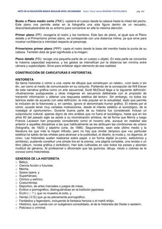 ARTE EN LA EDUCACIÓN BÁSICA REGULAR NIVEL SECUNDARIO Autor: Oscar Jaime MAMANI POCOHUANCA pág. 163
Busto o Plano medio corto (PMC): captaría el cuerpo desde la cabeza hasta la mitad del pecho.
Este plano nos permite aislar en la fotografía una sola figura dentro de un recuadro,
descontextualizándola de su entorno para concentrar en ella la máxima atención.
Primer plano (PP): recogería el rostro y los hombros. Este tipo de plano, al igual que el Plano
detalle y el Primerísimo primer plano, se corresponde con una distancia íntima, ya que sirve para
mostrar confidencia e intimidad respecto al personaje.
Primerísimo primer plano (PPP): capta el rostro desde la base del mentón hasta la punta de su
cabeza. También dota de gran significado a la imagen.
Plano detalle (PD): recoge una pequeña parte de un cuerpo u objeto. En esta parte se concentra
la máxima capacidad expresiva, y los gestos se intensifican por la distancia tan mínima entre
cámara y sujeto/objeto. Sirve para enfatizar algún elemento de esa realidad.
CONSTRUCCIÓN DE CARICATURAS E HISTORIETAS.
HISTORIETA
Se llama historieta o cómic a una «serie de dibujos que constituyen un relato», «con texto o sin
él», así como al medio de comunicación en su conjunto. Partiendo de la concepción de Will Eisner
de esta narrativa gráfica como un arte secuencial, Scott McCloud llega a la siguiente definición:
«Ilustraciones yuxtapuestas y otras imágenes en secuencia deliberada con el propósito de
transmitir información u obtener una respuesta estética del lector». Sin embargo, no todos los
teóricos están de acuerdo con esta definición, la más popular en la actualidad, dado que permite
la inclusión de la fotonovela y, en cambio, ignora el denominado humor gráfico. El interés por el
cómic «puede tener muy variadas motivaciones, desde el interés estético al sociológico, de la
nostalgia al oportunismo». Durante buena parte de su historia fue considerado incluso un
subproducto cultural, apenas digno de otro análisis que no fuera el sociológico, hasta que en los
años 60 del pasado siglo se asiste a su reivindicación artística, de tal forma que Morris y luego
Francis Lacassin han propuesto considerarlo como el noveno arte, aunque en realidad sea
anterior a aquellas disciplinas a las que habitualmente se les atribuyen las condiciones de octavo
(fotografía, de 1825) y séptimo (cine, de 1886). Seguramente, sean este último medio y la
literatura los que más la hayan influido, pero no hay que olvidar tampoco que «su particular
estética ha salido de las viñetas para alcanzar a la publicidad, el diseño, la moda y, no digamos, el
cine». Las historietas suelen realizarse sobre papel, o en forma digital (e-comic, webcómics y
similares), pudiendo constituir una simple tira en la prensa, una página completa, una revista o un
libro (álbum, novela gráfica o tankōbon). Han sido cultivadas en casi todos los países y abordan
multitud de géneros. Al profesional o aficionado que las guioniza, dibuja, rotula o colorea se le
conoce como historietista.
GENEROS DE LA HISTORIETA
o Bélico,
o Ciencia ficción o futurista:
o Mecha,
o Space opera, y
o Superhéroes;
o Cómico y satírico;
o Costumbrista;
o Deportivo, de artes marciales o juegos de mesa,
o Erótico o pornográfico, distinguiéndose en la tradición japonesa:
o Ecchi (ッチ), que no muestra el coito, y
o Hentai (変態) que ya es plenamente pornográfico;
o Fantástico y legendario, incluyendo la fantasía heroica o el mahō shōjo;
o Histórico, que cuenta con un subgénero consolidado, el de la historieta del Oeste o western;
o Policíaco o criminal;
 