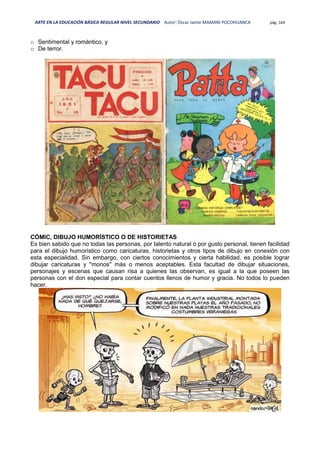 ARTE EN LA EDUCACIÓN BÁSICA REGULAR NIVEL SECUNDARIO Autor: Oscar Jaime MAMANI POCOHUANCA pág. 164
o Sentimental y romántico, y
o De terror.
CÓMIC, DIBUJO HUMORÍSTICO O DE HISTORIETAS
Es bien sabido que no todas las personas, por talento natural o por gusto personal, tienen facilidad
para el dibujo humorístico como caricaturas, historietas y otros tipos de dibujo en conexión con
esta especialidad. Sin embargo, con ciertos conocimientos y cierta habilidad, es posible lograr
dibujar caricaturas y ''monos'' más o menos aceptables. Esta facultad de dibujar situaciones,
personajes y escenas que causan risa a quienes las observan, es igual a la que poseen las
personas con el don especial para contar cuentos llenos de humor y gracia. No todos lo pueden
hacer.
 