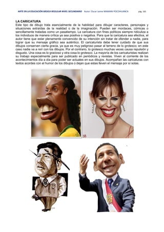 ARTE EN LA EDUCACIÓN BÁSICA REGULAR NIVEL SECUNDARIO Autor: Oscar Jaime MAMANI POCOHUANCA pág. 165
LA CARICATURA
Este tipo de dibujo trata esencialmente de la habilidad para dibujar caracteres, personajes y
situaciones extraídas de la realidad o de la imaginación. Pueden ser mordaces, cómicas o
sencillamente tratadas como un pasatiempo. La caricatura con fines políticos siempre ridiculiza a
los individuos de manera crítica ya sea positiva o negativa. Para que la caricatura sea efectiva, el
autor tiene que estar plenamente convencido de su intención sin tratar de ofender a nadie, para
lograr que su mensaje gráfico sea auténtico. El caricaturista debe tener cuidado de que sus
dibujos conserven cierta gracia, ya que es muy peligroso pasar al terreno de lo grotesco; en este
caso nadie va a reír con los dibujos. Por el contrario, lo grotesco muchas veces causa repulsión y
disgusto. Una cosa es lo gracioso y otra cosa lo grotesco. La mayoría de los caricaturistas realizan
su trabajo especialmente para ser publicado en periódicos y revistas. Viven al corriente de los
acontecimientos día a día para poder ser actuales en sus dibujos. Acompañan las caricaturas con
textos acordes con el humor de los dibujos o dejan que estas lleven el mensaje por sí solas.
 