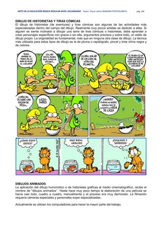 ARTE EN LA EDUCACIÓN BÁSICA REGULAR NIVEL SECUNDARIO Autor: Oscar Jaime MAMANI POCOHUANCA pág. 166
DIBUJO DE HISTORIETAS Y TIRAS CÓMICAS
El dibujo de historietas (de aventuras) y tiras cómicas son algunas de las actividades más
especializadas dentro del campo del dibujo. Realmente muy pocos artistas se dedican a ellas. Si
alguien se siente inclinado a dibujar una serie de tiras cómicas o historietas, debe aprender a
crear personajes específicos con gracia o sin ella, argumentos precisos y sobre todo, un estilo de
dibujo propio. La originalidad es fundamental, más que en ninguna otra clase de dibujo. La técnica
más utilizada para estos tipos de dibujo es la de pluma o rapidógrafo, pincel y tinta china negra y
de colores.
DIBUJOS ANIMADOS
La aplicación del dibujo humorístico o de historietas gráficas al medio cinematográfico, recibe el
nombre de ''dibujos animados'´. Hasta hace muy poco tiempo la elaboración de una película se
hacía casi todo, cuadro a cuadro, manualmente y el proceso era muy demorado. La filmación
requería cámaras especiales y personales súper especializadas.
Actualmente se utilizan los computadores para hacer la mayor parte del trabajo.
 