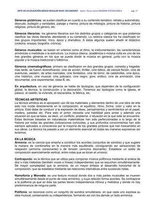 ARTE EN LA EDUCACIÓN BÁSICA REGULAR NIVEL SECUNDARIO Autor: Oscar Jaime MAMANI POCOHUANCA pág. 17
Géneros pictóricos: se suelen clasificar en cuanto a su contenido temático: retrato y autorretrato,
desnudo, bodegón y vanidades, paisaje y marina, pintura de mitología, pintura de historia, pintura
religiosa, pintura de género, etc.
Géneros literarios: los géneros literarios son los distintos grupos o categorías en que podemos
clasificar las obras literarias atendiendo a su contenido. La retórica clásica los ha clasificado en
tres grupos importantes: lírico, épico y dramático. A éstos algunos suelen añadir el didáctico
(oratoria, ensayo, biografía, crónica).
Géneros musicales: se basan en criterios como el ritmo, la instrumentación, las características
armónicas o melódicas o la estructura. La música clásica, académica o música culta es uno de los
tres grandes géneros en los que se puede dividir la música en general, junto con la música
popular y la música tradicional o folklórica.
Géneros cinematográficos: primero se clasificaron en dos grandes grupos: comedia y tragedia;
más tarde, se fueron diversificando: cine de acción, thriller, cine bélico, de ciencia ficción, cine de
aventuras, western, de artes marciales, cine fantástico, cine de terror, de catástrofes, cine épico,
cine histórico, cine musical, cine policiaco, cine negro, gore, erótico, cine de animación, cine
documental, cine experimental, clase B, etc.
En arquitectura, en vez de géneros se habla de tipologías, que dependen de la configuración
global, la técnica, la construcción y la decoración. Tenemos así tipologías como la iglesia, el
palacio, el castillo, la vivienda, el rascacielos, la fábrica, etc.
TÉCNICAS ARTÍSTICAS
La técnica artística es el apropiado uso de los materiales y elementos dentro de una obra de arte
esto nos incide directamente en la composición, el equilibrio, ritmo, forma, color y valor en la
pintura. Esto debe de conducir a la expresión de ideas, pensamientos y sentimientos en el papel,
madera, paredes etc. Para esto el pintor necesita una habilidad para pintar y además una
situación en que se base, es decir, un conflicto, problema, o situación en la que este se encuentre.
Estas técnicas basadas en naturalezas matemáticas han sido perfeccionadas a lo largo de la
historia por todas las grandes civilizaciones conocidas, y sus profundos conocimientos han sido
siempre aplicados a consciencia por la mayoría de los grandes pintores que han trascendido en
sus obras. La técnica ha pasado a ser un elemento esencial en todas las maneras expresivas así
tenemos:
EN LA MÚSICA
Armonía: es la ciencia que enseña a constituir los acordes (conjuntos de sonidos) y que sugiere
la manera de combinarlos en la manera más equilibrada, consiguiendo así sensaciones de
relajación (armonía consonante) o de tensión (armonía disonante). Establece un estilo de
composición esencialmente vertical, entre notas que se tocan al unísono.
Contrapunto: es la técnica que se utiliza para componer música polifónica mediante el enlace de
dos o más melodías (también voces o líneas) independientes que se escuchan simultáneamente.
De mayor complejidad que la armonía, da un mayor énfasis al desarrollo horizontal de la
composición, que se establece mediante las relaciones interválicas entre sucesivas notas.
Homofonía y Monodia: es una textura musical donde dos o más partes musicales se mueven
simultáneamente desde el punto de vista armónico, y cuya relación forma acordes. Se contrapone
a la polifonía ya que en ésta las partes tienen independencia rítmica y melódica y donde no hay
predominancia de ninguna parte.
Polifonía: se reconoce como un conjunto de sonidos simultáneos, en que cada uno expresa su
idea musical, conservando su independencia, formando así con los demás un todo armónico.
 