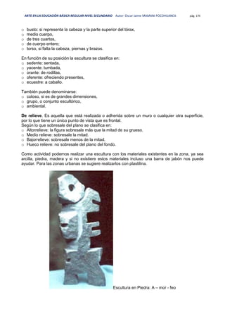 ARTE EN LA EDUCACIÓN BÁSICA REGULAR NIVEL SECUNDARIO Autor: Oscar Jaime MAMANI POCOHUANCA pág. 170
o busto: si representa la cabeza y la parte superior del tórax,
o medio cuerpo,
o de tres cuartos,
o de cuerpo entero;
o torso, si falta la cabeza, piernas y brazos.
En función de su posición la escultura se clasifica en:
o sedente: sentada,
o yacente: tumbada,
o orante: de rodillas,
o oferente: ofreciendo presentes,
o ecuestre: a caballo.
También puede denominarse:
o coloso, si es de grandes dimensiones,
o grupo, o conjunto escultórico,
o ambiental.
De relieve. Es aquella que está realizada o adherida sobre un muro o cualquier otra superficie,
por lo que tiene un único punto de vista que es frontal.
Según lo que sobresale del plano se clasifica en:
o Altorrelieve: la figura sobresale más que la mitad de su grueso.
o Medio relieve: sobresale la mitad.
o Bajorrelieve: sobresale menos de la mitad.
o Hueco relieve: no sobresale del plano del fondo.
Como actividad podemos realizar una escultura con los materiales existentes en la zona, ya sea
arcilla, piedra, madera y si no existiere estos materiales incluso una barra de jabón nos puede
ayudar. Para las zonas urbanas se sugiere realizarlos con plastilina.
Escultura en Piedra: A – mor - feo
 