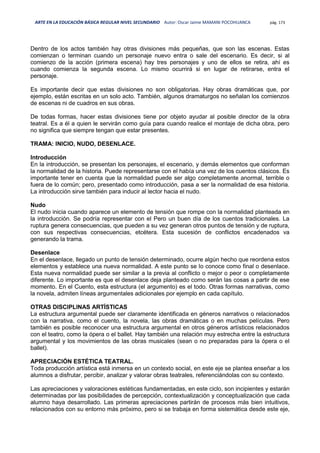 ARTE EN LA EDUCACIÓN BÁSICA REGULAR NIVEL SECUNDARIO Autor: Oscar Jaime MAMANI POCOHUANCA pág. 173
Dentro de los actos también hay otras divisiones más pequeñas, que son las escenas. Estas
comienzan o terminan cuando un personaje nuevo entra o sale del escenario. Es decir, si al
comienzo de la acción (primera escena) hay tres personajes y uno de ellos se retira, ahí es
cuando comienza la segunda escena. Lo mismo ocurrirá si en lugar de retirarse, entra el
personaje.
Es importante decir que estas divisiones no son obligatorias. Hay obras dramáticas que, por
ejemplo, están escritas en un solo acto. También, algunos dramaturgos no señalan los comienzos
de escenas ni de cuadros en sus obras.
De todas formas, hacer estas divisiones tiene por objeto ayudar al posible director de la obra
teatral. Es a él a quien le servirán como guía para cuando realice el montaje de dicha obra, pero
no significa que siempre tengan que estar presentes.
TRAMA: INICIO, NUDO, DESENLACE.
Introducción
En la introducción, se presentan los personajes, el escenario, y demás elementos que conforman
la normalidad de la historia. Puede representarse con el había una vez de los cuentos clásicos. Es
importante tener en cuenta que la normalidad puede ser algo completamente anormal, terrible o
fuera de lo común; pero, presentado como introducción, pasa a ser la normalidad de esa historia.
La introducción sirve también para inducir al lector hacia el nudo.
Nudo
El nudo inicia cuando aparece un elemento de tensión que rompe con la normalidad planteada en
la introducción. Se podría representar con el Pero un buen día de los cuentos tradicionales. La
ruptura genera consecuencias, que pueden a su vez generan otros puntos de tensión y de ruptura,
con sus respectivas consecuencias, etcétera. Esta sucesión de conflictos encadenados va
generando la trama.
Desenlace
En el desenlace, llegado un punto de tensión determinado, ocurre algún hecho que reordena estos
elementos y establece una nueva normalidad. A este punto se lo conoce como final o desenlace.
Esta nueva normalidad puede ser similar a la previa al conflicto o mejor o peor o completamente
diferente. Lo importante es que el desenlace deja planteado como serán las cosas a partir de ese
momento. En el Cuento, esta estructura (el argumento) es el todo. Otras formas narrativas, como
la novela, admiten líneas argumentales adicionales por ejemplo en cada capítulo.
OTRAS DISCIPLINAS ARTÍSTICAS
La estructura argumental puede ser claramente identificada en géneros narrativos o relacionados
con la narrativa, como el cuento, la novela, las obras dramáticas o en muchas películas. Pero
también es posible reconocer una estructura argumental en otros géneros artísticos relacionados
con el teatro, como la ópera o el ballet. Hay también una relación muy estrecha entre la estructura
argumental y los movimientos de las obras musicales (sean o no preparadas para la ópera o el
ballet).
APRECIACIÓN ESTÉTICA TEATRAL.
Toda producción artística está inmersa en un contexto social, en este eje se plantea enseñar a los
alumnos a disfrutar, percibir, analizar y valorar obras teatrales, referenciándolas con su contexto.
Las apreciaciones y valoraciones estéticas fundamentadas, en este ciclo, son incipientes y estarán
determinadas por las posibilidades de percepción, contextualización y conceptualización que cada
alumno haya desarrollado. Las primeras apreciaciones partirán de procesos más bien intuitivos,
relacionados con su entorno más próximo, pero si se trabaja en forma sistemática desde este eje,
 