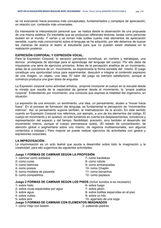 ARTE EN LA EDUCACIÓN BÁSICA REGULAR NIVEL SECUNDARIO Autor: Oscar Jaime MAMANI POCOHUANCA pág. 174
se irá avanzando hacia procesos más conceptuales, fundamentados y complejos de apreciación,
en relación con contextos más universales.
Es interesante la interpretación personal que se realiza desde la observación de una propuesta
de una misma estética. Es inevitable que se produzcan diferentes lecturas, tantas como personas
existen en el mundo. Y varían y se tornan más sutiles cuanto más elementos de apreciación
sensible, cuanto más conocimiento sobre el lenguaje se ha adquirido, por ello debemos de buscar
las maneras de acerca al teatro al estudiante para que no puedan existir desfases en la
realización posterior.
EXPRESIÓN CORPORAL Y EXPRESIÓN VOCAL.
Para la Expresión Corporal, lo sensorio perceptivo constituye, en nombre y estrategias, una
técnica privilegiada de abordaje para el aprendizaje del lenguaje del cuerpo. Por ello debe de
impulsarse una serie de ejercicios primarios. Antes de la percepción analítica de un movimiento,
antes de la conciencia de un movimiento, se experimenta la forma sensible del mismo. El juego
constituye una oportunidad única para experimentar, descubrir e integrar el contenido expresivo
de una imagen, un objeto, una idea. El valor del juego es siempre satisfactorio, aunque al
comienzo produzca una gran dosis de angustia.
La Expresión corporal como actividad artística, propone incorporar el cuerpo en la escuela desde
la mirada que resulta de la capacidad de generar desde el movimiento, la “propia poética
corporal”. Entendiendo por movimiento, una conducta que expresa la totalidad del organismo, en
situación.
La expresión de una emoción, un sentimiento, una idea, un pensamiento, aluden a “mover hacia
fuera”. En el proceso de formación del lenguaje, es fundamental la percepción de “movimientos
internos”. Así, el pensamiento supone también, la internalización de la acción. En este sentido
cuando en Expresión Corporal nos referimos, por ejemplo, a uno de los elementos del código: El
cuerpo en movimiento y en quietud, no sólo tomamos en cuenta los desplazamientos, conciencia y
representación del espacio y del tiempo, flexibilidad, precisión, sino también el desarrollo del
movimiento interno, aunque el cuerpo permanezca quieto. (El estado de concentración, de
atención global o segmentaria sobre uno mismo, de registros multisensoriales, son algunos
contenidos a trabajar.) Para mejorar se puede realizar ejercicios de actividades con gestos y
expresiones corporales.
LA IMPROVISACIÓN.
La improvisación es un acto teatral que ayuda a desarrollar sobre todo la imaginación y la
creatividad, para ello sugerimos las siguientes actividades:
Juego 1 FORMAS DE CAMINAR SEGÚN LA PROFESIÓN
1- caminar como soldados
2- como curas
3- como ladrones
4- como presos
5- como modelos de pasarela
6- como compadritos
7- como karatekas
8- como robots
9- como embarazadas
10- como Chaplin
11- como borrachos
12- como payasos
Juego 2 FORMAS DE CAMINAR SEGÚN LOS PISOS (incluir sonidos si es necesario)
1- sobre hielo
2- sobre rocas espaciadas por agua
3- sobre agua
4- sobre nubes
5- sobre aire
6- sobre fuego
7- sobre jabón
8- sobre bolillas esparcidas en el piso
9- sobre un hilo
10- agarrado de una soga
Juego 3 FORMAS DE CAMINAR CON ELEMENTOS IMAGINADOS
1- como Viejo con bastón 2- pateando piedras
 