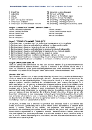 ARTE EN LA EDUCACIÓN BÁSICA REGULAR NIVEL SECUNDARIO Autor: Oscar Jaime MAMANI POCOHUANCA pág. 175
3- En patines
4- en bicicleta
5- en auto
6- en avión
7- Como bebé que se hizo caca
8- como ciegos en bastón
9- como ciegos en una habitación obscura
10- cargando un saco de papas
11- llevando un herido
12- Cruzando el desierto sin agua
13- Cruzando arenas movedizas
14- entrando y saliendo por puertas
15- entrando y saliendo por ventanas
16- entrando y saliendo por cuevas muy bajas
Juego 4 FORMAS DE CAMINAR DEPORTIVAMENTE
1-como un corredor pedrestre
2-como un basquebolista
3-como un futbolista
4-como un tenista
5-como un nadador
6-como un atleta
7-como un lanzador de discos
8-como un rugbier
9-como un boxeador
Juego 5 FORMAS DE CAMINAR ONDULANTE
1 -Caminamos en forma derecha como si el cuerpo estuviera agarrado a una tabla
2 -Caminamos con el cuerpo inclinado hacia adelante lo más adelante posible
3 -Caminamos con el cuerpo hacia atrás, lo más atrás posible
4 -Caminamos con el cuerpo inclinado hacia la derecha, lo más inclinado posible
5 -Caminamos con el cuerpo inclinado hacia la izquierda, lo más inclinado posible
6 -Caminamos con el cuerpo agachado, lo más pegado al posible
7 -Caminamos con los brazos en alto meciendo cuerpo y brazos al viento
9 -Caminamos con los brazos hacia adelante y el cuerpo en posición de empujar un objeto
10 -Caminamos con los brazos hacia atrás y el cuerpo en posición de arrastrar un objeto
Juego 6 CAMINAR EN ESPEJO
Todos los participantes caminan en fila india pero es el de adelante el que marcara la forma de
caminar todos los de atrás lo imitaran. Luego de la imitación, el de adelante pasara atrás a la
última fila y continuara quien quede adelante generando otra forma de caminar. Para copiar las
imitaciones se pueden utilizar cualquiera de los ejercicios de caminar anteriores a este.
DRAMA CREATIVO.
Tanto el drama creativo como el teatro para la infancia y la juventud suponen el arte del teatro y su
influencia sobre el crecimiento y el desarrollo del niño. Las preocupaciones son las mismas. La
naturaleza de las experiencias distintas. El teatro para la infancia y la juventud está orientado
hacia un resultado y existe a través de los participantes que crean y desarrollan la obra. En el
teatro para la infancia y la juventud la obra proviene generalmente de un escritor y está expresada
en un escenario escrito. En el Drama creativo la obra resulta de los participantes y ellos la
expresan bajo la forma de diálogos y actos improvisados. En el teatro para la infancia y la
juventud, la obra está interpretada por un director, actores, decoradores, músicos y técnicos que
ponen en escena el texto del escritor. En el Drama Creativo los niños, dirigidos por un jefe,
desarrollan e interpretan la obra en su juego, evaluando y re-interpretando sus ideas. En el teatro
para la infancia y la juventud la obra se representa delante de un público que no ha participado en
ella de antemano. En el Drama Creativo la experiencia teatral es recibida por el participante que al
mismo tiempo ha creado y desarrollado el drama.
En resumen, el teatro para la infancia y la juventud, está orientado hacia el espectáculo, está
escrito, escenificado y producido para un público infantil. El niño es sensible a la creación de un
tercero. El Drama Creativo es una marcha, una progresión, está improvisado, guiado y
desarrollado por los mismos participantes. El niño es sensible a su propia obra. La materia de todo
drama, escrito o improvisado, es la experiencia humana. La forma dramática, clarifica, intensifica e
interpreta experiencias humanas particulares. Los niños se entregan al teatro desde hace siglos,
pero el estudio de este fenómeno y el reconocimiento del valor de la experiencia dramática en la
educación son cosa del siglo XX.
 