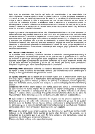 ARTE EN LA EDUCACIÓN BÁSICA REGULAR NIVEL SECUNDARIO Autor: Oscar Jaime MAMANI POCOHUANCA pág. 176
Este siglo ha articulado una filosofía del teatro de improvisación y ha desarrollado una
metodología que cultiva la impulsión de los hombres a percibir, dominar y expresar emociones y
conceptos a través de metáforas dramáticas. En esencia la participación en el Drama Creativo
obliga al niño a observar la vida, a imaginarse ser otra persona viviendo en otro medio, a
confrontar los problemas actuales, a reflexionar sobre la experiencia y a descubrir en ella un
sentido para él. El Drama Creativo busca ensanchar los conocimientos del niño, de su yo, de su
mundo, a desarrollar el respeto para el carácter de cada uno de los demás individuos y a animarle
a dar a la vida una contestación dinámica.
El jefe o guía es de una importancia capital para obtener este resultado. Es él quien establece un
medio favorable, resguardado, en el cual el niño utiliza solo sus propios recursos. Una atmósfera
de respeto recíproco y de esfuerzo cooperativo. Un clima propicio en el cual se pueden escuchar y
evaluar las ideas. Los guías eligen estimulantes que orientan la atención y la imaginación del niño
y evocarán una respuesta. Sea cual sea el estimulante, el acento debe ponerse sobre una
contestación creativa, para analizar y evaluarla realización. El papel del teatro en la educación, el
desarrollo, la improvisación y la creación está destinado a todos los niños, porque empieza con el
niño y se desarrolla dando su respuesta a medida que éste imagina, juega y reflexiona sobre las
experiencias humanas".
RECURSOS EXPRESIVOS DEL ACTOR.
Un actor debe saber escuchar y convencer. Devolver al interlocutor con imágenes la relación y el
interés, traspasar las visualizaciones, que vea con los ojos del actor lo que el actor ve. El actor no
se abandona al personaje, se trabaja con doble perspectiva o doble vida, donde se analizan las
acciones. Para captar a personas que se quieren conmover. No es dejar de ser uno mismo sino
que se debe descubrir el personaje y el ser de uno mismo (del actor): doble perspectiva.
Interpretar un personaje a través de las experiencias de uno mismo.
El tiempo y ritmo de la acción se refiere a la velocidad de la acción. Cuando aceleramos el tempo
es menor. El ritmo es cambio de velocidad y énfasis. Las circunstancias dadas cambian por el
tempo y el ritmo y por el interés de ejecutar una acción.
La lógica y secuencia de una acción: en lo físico con objetos o en lo emocional con actores que
todo tenga lógica. Trabajar con la mecanización de los objetos para que sean lógicos y reales. Los
sentimientos igual: acciones internas y externas. Lo primero es la atracción, buscarse pretextos,
beso, más demandas, cabreo, ruptura, todo es igual a la secuencia lógica para el mundo interior y
exterior.
Caracterización: muchos actores trabajan con clichés, eso es falso porque el sentimiento exterior
es consecuencia del mundo interior. Así se transmite el exterior construyendo el interior del
personaje. El sentimiento es consecuencia de una acción. Lo interior redunda en el exterior,
trabajarlo = a sostén interno (esqueleto). Trabajando el interior aflora lo exterior. En las obras no
hay descripción de los personajes, por ello hay que hacerlo, sólo aparecen a veces detalles.
El autocontrol y la terminación: economía de esfuerzo que la emoción recordada en la
tranquilidad provoca. Un actor debe seleccionar su comportamiento ya que no se pueden
transmitir todos los detalles. Por eso hay que eliminar y seleccionar el comportamiento clave de
los personajes y por la economía del esfuerzo limpiar del personaje lo superfluo para interactuar
con los otros actores y todo en la acción debe responder a un propósito.
El trabajo emocional: aunque el personaje sea muy dramático, hay que trabajar con la emoción
trabajada en la tranquilidad. Como cuando se cuenta algo dramático y ha pasado, con la
tranquilidad de la persona que lo ve venir. No tanta agitación, sino tranquilidad, porque se
seleccionan los detalles y se arma mejor el discurso
El actor además se sustenta en los siguientes recursos:
 