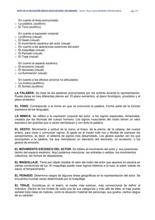 ARTE EN LA EDUCACIÓN BÁSICA REGULAR NIVEL SECUNDARIO Autor: Oscar Jaime MAMANI POCOHUANCA pág. 177
En cuanto al texto pronunciado:
o La palabra, (auditivo)
o El Tono (auditivo)
En cuanto a expresión corporal:
o La Mímica (visual)
o El Gesto (visual)
o El movimiento escénico del actor (visual)
o En cuanto a las apariencias exteriores del actor:
o El maquillaje (visual)
o El Peinado (visual)
o El Traje (visual)
En cuanto al aspecto escénico:
o El accesorio (visual)
o El decorado (visual)
o La Iluminación (visual)
En cuanto a los efectos sonoros no articulados:
o La música (auditivo)
o El Sonido (auditivo)
LA PALABRA: Se trata de las palabras pronunciadas por los actores durante la representación.
Puede darse en tres diferentes planos así: El plano semántico, el plano fonológico, prosódico y el
plano sintáctico.
EL TONO: Corresponde a la forma en que se pronuncia la palabra. Forma parte de la función
expresiva de los lenguajes.
LA MIMICA: Se refiere a la expresión corporal del actor, a los signos espaciales, temporales,
creados por las técnicas del cuerpo humano. Los signos musculares del rostro tienen un valor
expresivo tan grandes que a veces reemplazan y con éxito la palabra.
EL GESTO: Movimiento a actitud de la mano, el brazo, de la pierna, de la cabeza, del cuerpo
entero, para crear o comunicar signos. El gesto es el medio más rico y flexible de expresar los
pensamientos, es decir, el sistema de signos más desarrollado. Los gestos pueden ser los que
acompañan a la palabra, los que reemplazan un elemento del decorado, un accesorio, o los
gestos de emoción.
EL MOVIMIENTO ESCENICO DEL ACTOR. Se refiere al movimiento del actor y sus posiciones
dentro del espacio escénico. Aquí podemos mencionar, las entradas o salidas, los movimientos
colectivos, las formas de desplazarse.
EL MAQUILLAJE. Tiene por objeto resaltar el valor del rostro del actor que aparece en escena en
ciertas condiciones de luz. El maquillaje puede crear signos relativos a la raza, la edad, estado de
salud, el temperamento.
EL PEINADO. Determina rasgos de algunas áreas geográficas en la representación del actor. Se
encuentra muchas veces determinado por el maquillaje.
EL TRAJE. Constituye en el teatro, el medio más extenso, más convencional de definir al
individuo. Dentro de los límites de cada una de sus categorías y más allá de ellas, el traje puede
señalar toda clase de matices, como la situación material del personaje, sus gustos, ciertos rasgos
de su carácter.
 