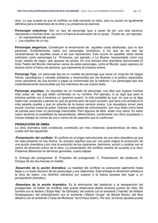 ARTE EN LA EDUCACIÓN BÁSICA REGULAR NIVEL SECUNDARIO Autor: Oscar Jaime MAMANI POCOHUANCA pág. 179
obra. Lo que sucede es que el conflicto no está centrado en ellos, pero su acción es igualmente
definitiva para el desenlace de la obra y su presencia es esencial.
Personajes colectivos. Son un tipo de personaje que, a pesar de ser una sola persona,
representa a muchas otras; es como si fuera la encarnación de un grupo. Puede ser, por ejemplo,
o Un representante del pueblo,
o Los súbditos de un rey.
Personajes alegóricos. Constituyen la encarnación de aquellas cosas abstractas, que no son
personas. Evidentemente, estos son personajes simbólicos, a los que se les dan las
características de aquellas cosas a las que representan. Esto ocurre en aquellas obras donde
participan como personajes La Primavera, por ejemplo, o La Muerte, representada como una
mujer vestida de negro, que aparece de pronto. En una famosa obra dramática denominada El
Gran Teatro del Mundo intervienen varios de estos personajes, como el Mundo, quien aparece en
escena como si fuera una persona, que representa al universo entero.
Personaje Tipo. Un personaje tipo es un modelo de personaje que reúne un conjunto de rasgos
físicos, psicológicos y morales prefijados y reconocidos por los lectores o el público espectador
como peculiares de una función o papel ya conformado por la tradición. Los personajes tipo son
instantáneamente reconocibles por los miembros de una cultura dada.
Personaje arquetipo. Un arquetipo es un modelo de personaje, una idea que sugiere muchas
más cosas de las que están contenidas en su nombre. Por ejemplo, si yo digo que para la
próxima partida voy a hacerme un 'guerrero enano', lo más probable es que, sin que yo te diga
nada más, empieces a pensar en que es gruñón pero de buen corazón, que tiene una armadura lo
más pesada posible y que es amante de la buena cerveza enana. Los arquetipos sirven para
evocar muchas cosas de golpe. Gracias a ese poder de comunicación, son muy útiles como base
de partida para crear un personaje memorable. Pero algunos de ellos están muy vistos. En estos
casos tenemos la posibilidad de desarrollarlos, diferenciarlos, combinarlos con otros arquetipos o
incluso trabajar en contra de uno o varios de los aspectos que lo conforman.
PRODUCCIÓN DE OBRA.
La obra dramática está constituida constituido por tres instancias características de ésta, las
cuales son las siguientes:
-Presentación del conflicto: El conflicto es el origen estructurante de una obra dramática ya que
sin este presente no hay drama. Su proceso significa que por una parte origina la producción de
una acción dramática y por otra la evolución de los caracteres. Asimismo, acción y carácter son el
centro de atracción activo de la obra. La presentación del conflicto cambia de acuerdo a la obra.
Podemos diferenciar en términos generales, cuatro etapas:
A. Entrega del protagonista. B. Propósito del protagonista. C. Presentación del obstáculo. D.
Choque de las dos fuerzas en batalla.
-Desarrollo de la acción dramática: La realidad del conflicto va avanzando ágilmente hasta
llegar a un duelo decisivo de los personajes y sus objeciones. Esto entrega la dimensión artística a
la obra de teatro. Los distintos esfuerzos por superar a la fuerza opuesta dan lugar a un
pensamiento dramático.
-Desenlace de la acción dramática. Es la eliminación del obstáculo o la desaparición del
protagonista. Al hablar de conflicto este puede observarse desde diversos puntos de vista; del
hombre con el destino (“Edipo Rey” de Sófocles); del instinto con el ambiente (“Hamlet” de William
Shakespeare); del entendimiento con el ambiente (“Madre Coraje” de Bertolt Brech); del libre
albedrío con el ambiente (“Casa de Muñecas” de Enrique Ibsen). Por eso, la fuerza opuesta puede
 
