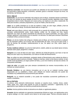 ARTE EN LA EDUCACIÓN BÁSICA REGULAR NIVEL SECUNDARIO Autor: Oscar Jaime MAMANI POCOHUANCA pág. 18
Adornos musicales: son recursos que pueden ser utilizados en las composiciones con el objeto
de imprimirles a éstas expresión, ornamento, variedad, gracia o vivacidad. Incluyen los trinos, los
mordentes, las florituras, etc.
EN EL DIBUJO
Carboncillo: es uno de los materiales más antiguos para el dibujo, empleado desde la prehistoria.
Se hace con ramitas de sauce asadas al horno en una cacerola cerrada, dejándolo cocer a baja
temperatura toda la noche. Después se le saca punta y se inserta en una caña o bastoncillo. Es
ideal para bocetos y estudios preparatorios, ya que es friable y fácil de borrar.
Lápiz: es un grafito insertado en un tubo de madera o metal, de color negro, afilable y fácil de
borrar, ideal para el dibujo. Se difundió desde Italia en el siglo XV.
Pincel: apto para dibujo y pintura, está compuesto de un soporte de madera y pelos de diferentes
animales, preferentemente cerdo, marta cibelina, ardilla, etc. Se emplea con tinta, líquido
elaborado con negro de carbón procedente de cáscaras de nueces quemadas, con agua, goma
arábiga, gelatinas y odorizantes como el alcanfor o el almizcle. Es ideal para remarcar volúmenes
y destacar brillos y zonas luminosas.
Pluma: uno de los medios más antiguos e ideales para el dibujo, así como la escritura y cualquier
tipo de expresión gráfica, es la pluma, bien de bastoncillos de caña, a los que se saca punta, o
bien de plumas de animales, preferentemente la oca. Se aplica con tinta, sobre papel o
pergamino.
Puntas metálicas (stilum): la punta de metal (plomo, estaño, plata) se usa desde época romana,
aplicada sobre papel, pergamino o madera.
Sanguina: es un tipo de lápiz de color rojizo, obtenido de arcilla ferruginosa, que hace un tipo de
dibujo de color rojizo muy característico, de moda en la Italia del Renacimiento.
Tiza: es sulfato de calcio bihidratado, empleado desde el Renacimiento para material de dibujo o
como pigmento para la pintura al temple. Tallada en barritas, existe la tiza blanca (calcita), la gris
(arcilla cruda de ladrillos) y la negra (carbón de fósil) y, ya en era moderna, las tizas de colores, de
compuestos artificiales.
Lápiz de color: se puede usar pero siempre considerando de manera monocromática, de lo
contrario se volvería pintura.
Esmalte Sintético: es una técnica innovadora por el uso de un material muchas veces
despreciado por su volatilidad y hedor, pero utilizado de manera adecuada nos puede dar
resultados muy satisfactorios exclusivamente para delinear.
Bolígrafo: es un material accesible y nos puede dar resultados sumamente gratificantes en
cuanto a resultados.
EN LA PINTURA
La pintura, como elemento bidimensional, necesita un soporte (muro, madera, lienzo, cristal,
metal, papel, etc.); sobre este soporte se pone el pigmento (colorante + aglutinante). Es el
aglutinante el que clasifica los distintos procedimientos pictóricos:
Acrílico: técnica pictórica donde al colorante se le añade un aglutinante plástico.
Acuarela: técnica realizada con pigmentos transparentes diluidos en agua, con aglutinantes como
la goma arábiga o la miel, usando como blanco el del propio papel. Técnica conocida desde el
 