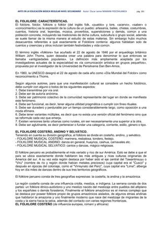 ARTE EN LA EDUCACIÓN BÁSICA REGULAR NIVEL SECUNDARIO Autor: Oscar Jaime MAMANI POCOHUANCA pág. 181
EL FOLKLORE: CARACTERÍSTICAS.
El folclore, folclor, folklore o folklor (del inglés folk, «pueblo» y lore, «acervo», «saber» o
«conocimiento») es la expresión de la cultura de un pueblo: artesanía, bailes, chistes, costumbres,
cuentos, historia oral, leyendas, música, proverbios, supersticiones y demás, común a una
población concreta, incluyendo las tradiciones de dicha cultura, subcultura o grupo social, además
se suele llamar de la misma manera al estudio de estas materias. Sin embargo hubo muchos
desacuerdos referentes a qué exactamente el Folcklore contenía: algunos hablaban solo de
cuentos y creencias y otros incluían también festividades y vida común.
El término inglés «folklore» fue acuñado el 22 de agosto de 1846 por el arqueólogo británico
William John Thoms, quien deseaba crear una palabra para denominar lo que entonces se
llamaba «antigüedades populares». La definición más ampliamente aceptada por los
investigadores actuales de la especialidad es «la comunicación artística en grupos pequeños»,
propuesta por el investigador de la Universidad de Pensilvania Dan Ben-Amos.
En 1960, la UNESCO designó el 22 de agosto de cada año como «Día Mundial del Folclor» como
reconocimiento a Thoms.
Según algunos autores, para que una manifestación cultural se considere un hecho folclórico,
debe cumplir con alguno o todos de los siguientes aspectos:
1. Debe transmitirse por vía oral.
2. Debe ser de autoría anónima.
3. Debe ser patrimonio colectivo de la comunidad representante del lugar en donde se manifiesta
este fenómeno.
4. Debe ser funcional, es decir, tener alguna utilidad pragmática o cumplir con fines rituales.
5. Debe ser duradero y perdurable por un tiempo considerablemente largo, como oposición a una
moda efímera.
6. Debe tener variantes múltiples, es decir que no exista una versión oficial del fenómeno sino que
se reformule cada vez que emerja.
7. Existen versiones tanto urbanas como rurales, sin ser necesariamente una superior a la otra.
8. Debe ser aglutinante, es decir pertenecer o fundar una categoría, corriente, estilo, género o tipo.
EL FOLKLORE COSTEÑO, ANDINO Y SELVÁTICO.
Teniendo en cuenta su división geográfica, el folklore se divide en costeño, andino, y selvático.
- FOLKLORE MUSICAL COSTEÑO: marinera, resbalosa, tondero, festejo.
- FOLKLORE MUSICAL ANDINO: danza en general, huaynos, cashua, carnavales etc.
- FOLKLORE MUSICAL SELVÁTICO: cantos y danzas, mágico religiosas.
El folklore peruano es probablemente el más variado y rico de sur América. Esto se debe a que el
país se ubica exactamente donde habitaron las más antiguas y ricas culturas originarias de
America del sur. A su vez esta región destaca por haber sido el eje central del Tawantinsuyu o
"Viru" (nombre de río y región donde habían metales preciosos) cuya capital era el "Cusco" y
después en épocas del coloniaje, como el "Virreynato del Perú", cuya capital era "Lima"; alberga
hoy en día miles de danzas dentro de sus tres territorios geográficos.
El folklore peruano consta de tres geografías expresivas: la costeña, la andina y la amazónica.
La región costeña consta de una influencia criolla, mestiza, e indígena. La serrana consta de dos
partes: un folklore étnico-autóctono y uno mestizo nacido del mestizaje entre pueblos del altiplano
y los españoles o demás forasteros. Finalmente el folklore amazónico es el menos complejo que
se destaca por poseer folklore propio de grupos amazónicos aislados, de algunos etnias andinas
que habitaron la amazonia y uno finalmente moderno que nace del mestizaje de migrantes de la
costa y la sierra hacia la selva, además del contacto con varias regiones fronterizas.
EL FOLKLORE COSTEÑO (de influencia europea, romaní y africana)
 