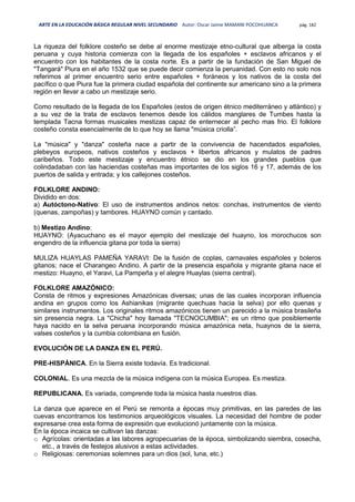 ARTE EN LA EDUCACIÓN BÁSICA REGULAR NIVEL SECUNDARIO Autor: Oscar Jaime MAMANI POCOHUANCA pág. 182
La riqueza del folklore costeño se debe al enorme mestizaje etno-cultural que alberga la costa
peruana y cuya historia comienza con la llegada de los españoles + esclavos africanos y el
encuentro con los habitantes de la costa norte. Es a partir de la fundación de San Miguel de
"Tangará" Piura en el año 1532 que se puede decir comienza la peruanidad. Con esto no solo nos
referimos al primer encuentro serio entre españoles + foráneos y los nativos de la costa del
pacífico o que Piura fue la primera ciudad española del continente sur americano sino a la primera
región en llevar a cabo un mestizaje serio.
Como resultado de la llegada de los Españoles (estos de origen étnico mediterráneo y atlántico) y
a su vez de la trata de esclavos tenemos desde los cálidos manglares de Tumbes hasta la
templada Tacna formas musicales mestizas capaz de enternecer al pecho mas frio. El folklore
costeño consta esencialmente de lo que hoy se llama "música criolla”.
La "música" y "danza" costeña nace a partir de la convivencia de hacendados españoles,
plebeyos europeos, nativos costeños y esclavos + libertos africanos y mulatos de padres
caribeños. Todo este mestizaje y encuentro étnico se dio en los grandes pueblos que
colindadaban con las haciendas costeñas mas importantes de los siglos 16 y 17, además de los
puertos de salida y entrada; y los callejones costeños.
FOLKLORE ANDINO:
Dividido en dos:
a) Autóctono-Nativo: El uso de instrumentos andinos netos: conchas, instrumentos de viento
(quenas, zampoñas) y tambores. HUAYNO común y cantado.
b) Mestizo Andino:
HUAYNO: (Ayacuchano es el mayor ejemplo del mestizaje del huayno, los morochucos son
engendro de la influencia gitana por toda la sierra)
MULIZA HUAYLAS PAMEÑA YARAVI: De la fusión de coplas, carnavales españoles y boleros
gitanos; nace el Charangeo Andino. A partir de la presencia española y migrante gitana nace el
mestizo: Huayno, el Yaravi, La Pampeña y el alegre Huaylas (sierra central).
FOLKLORE AMAZÓNICO:
Consta de ritmos y expresiones Amazónicas diversas; unas de las cuales incorporan influencia
andina en grupos como los Ashianikas (migrante quechuas hacia la selva) por ello quenas y
similares instrumentos. Los originales ritmos amazónicos tienen un parecido a la música brasileña
sin presencia negra. La "Chicha" hoy llamada "TECNOCUMBIA"; es un ritmo que posiblemente
haya nacido en la selva peruana incorporando música amazónica neta, huaynos de la sierra,
valses costeños y la cumbia colombiana en fusión.
EVOLUCIÓN DE LA DANZA EN EL PERÚ.
PRE-HISPÁNICA. En la Sierra existe todavía. Es tradicional.
COLONIAL. Es una mezcla de la música indígena con la música Europea. Es mestiza.
REPUBLICANA. Es variada, comprende toda la música hasta nuestros días.
La danza que aparece en el Perú se remonta a épocas muy primitivas, en las paredes de las
cuevas encontramos los testimonios arqueológicos visuales. La necesidad del hombre de poder
expresarse crea esta forma de expresión que evolucionó juntamente con la música.
En la época incaica se cultivan las danzas:
o Agrícolas: orientadas a las labores agropecuarias de la época, simbolizando siembra, cosecha,
etc., a través de festejos alusivos a estas actividades.
o Religiosas: ceremonias solemnes para un dios (sol, luna, etc.)
 
