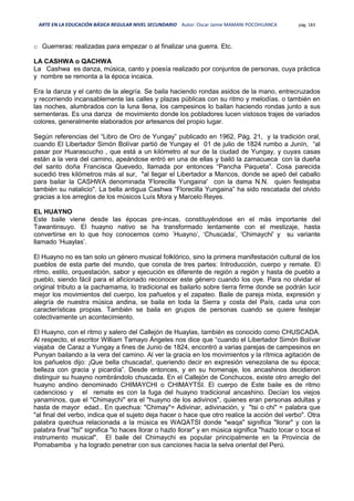 ARTE EN LA EDUCACIÓN BÁSICA REGULAR NIVEL SECUNDARIO Autor: Oscar Jaime MAMANI POCOHUANCA pág. 183
o Guerreras: realizadas para empezar o al finalizar una guerra. Etc.
LA CASHWA o QACHWA
La Cashwa es danza, música, canto y poesía realizado por conjuntos de personas, cuya práctica
y nombre se remonta a la época incaica.
Era la danza y el canto de la alegría. Se baila haciendo rondas asidos de la mano, entrecruzados
y recorriendo incansablemente las calles y plazas públicas con su ritmo y melodías. o también en
las noches, alumbrados con la luna llena, los campesinos lo bailan haciendo rondas junto a sus
sementeras. Es una danza de movimiento donde los pobladores lucen vistosos trajes de variados
colores, generalmente elaborados por artesanos del propio lugar.
Según referencias del “Libro de Oro de Yungay” publicado en 1962, Pág. 21, y la tradición oral,
cuando El Libertador Simón Bolívar partió de Yungay el 01 de julio de 1824 rumbo a Junín, “al
pasar por Huarascucho , que está a un kilómetro al sur de la ciudad de Yungay, y cuyas casas
están a la vera del camino, apeándose entró en una de ellas y bailó la zamacueca con la dueña
del santo doña Francisca Quevedo, llamada por entonces “Pancha Paqueta”. Cosa parecida
sucedió tres kilómetros más al sur, "al llegar el Libertador a Mancos, donde se apeó del caballo
para bailar la CASHWA denominada 'Florecilla Yungaina' con la dama N.N. quien festejaba
también su natalicio". La bella antigua Cashwa “Florecilla Yungaina” ha sido rescatada del olvido
gracias a los arreglos de los músicos Luís Mora y Marcelo Reyes.
EL HUAYNO
Este baile viene desde las épocas pre-incas, constituyéndose en el más importante del
Tawantinsuyo. El huayno nativo se ha transformado lentamente con el mestizaje, hasta
convertirse en lo que hoy conocemos como ´Huayno’, ‘Chuscada’, 'Chimaychi' y su variante
llamado ‘Huaylas’.
El Huayno no es tan solo un género musical folklórico, sino la primera manifestación cultural de los
pueblos de esta parte del mundo, que consta de tres partes: Introducción, cuerpo y remate. El
ritmo, estilo, orquestación, sabor y ejecución es diferente de región a región y hasta de pueblo a
pueblo, siendo fácil para el aficionado reconocer este género cuando los oye. Para no olvidar el
original tributo a la pachamama, lo tradicional es bailarlo sobre tierra firme donde se podrán lucir
mejor los movimientos del cuerpo, los pañuelos y el zapateo. Baile de pareja mixta, expresión y
alegría de nuestra música andina, se baila en toda la Sierra y costa del País, cada una con
características propias. También se baila en grupos de personas cuando se quiere festejar
colectivamente un acontecimiento.
El Huayno, con el ritmo y salero del Callejón de Huaylas, también es conocido como CHUSCADA.
Al respecto, el escritor William Tamayo Ángeles nos dice que “cuando el Libertador Simón Bolívar
viajaba de Caraz a Yungay a fines de Junio de 1824, encontró a varias parejas de campesinos en
Punyan bailando a la vera del camino. Al ver la gracia en los movimientos y la rítmica agitación de
los pañuelos dijo: ¡Que bella chuscada!, queriendo decir en expresión venezolana de su época;
belleza con gracia y picardía”. Desde entonces, y en su homenaje, los ancashinos decidieron
distinguir su huayno nombrándolo chuscada. En el Callejón de Conchucos, existe otro arreglo del
huayno andino denominado CHIMAYCHI o CHIMAYTSI. El cuerpo de Este baile es de ritmo
cadencioso y el remate es con la fuga del huayno tradicional ancashino. Decían los viejos
yanaminos, que el "Chimaychi" era el "huayno de los adivinos", quienes eran personas adultas y
hasta de mayor edad.. En quechua: "Chimay"= Adivinar, adivinación, y "tsi o chi" = palabra que
"al final del verbo, indica que el sujeto deja hacer o hace que otro realice la acción del verbo". Otra
palabra quechua relacionada a la música es WAQATSI donde "waqa" significa "llorar" y con la
palabra final "tsi" significa "lo haces llorar o hazlo llorar" y en música significa "hazlo tocar o toca el
instrumento musical". El baile del Chimaychi es popular principalmente en la Provincia de
Pomabamba y ha logrado penetrar con sus canciones hacia la selva oriental del Perú.
 