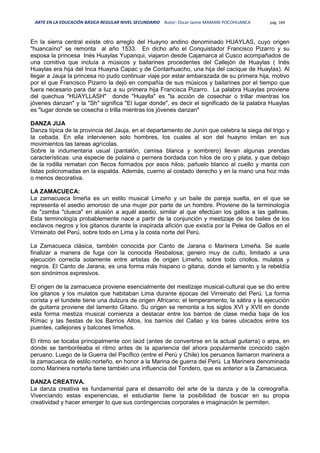 ARTE EN LA EDUCACIÓN BÁSICA REGULAR NIVEL SECUNDARIO Autor: Oscar Jaime MAMANI POCOHUANCA pág. 184
En la sierra central existe otro arreglo del Huayno andino denominado HUAYLAS, cuyo origen
"huancaíno" se remonta al año 1533. En dicho año el Conquistador Francisco Pizarro y su
esposa la princesa Inés Huaylas Yupanqui, viajaron desde Cajamarca al Cusco acompañados de
una comitiva que incluía a músicos y bailarines procedentes del Callejón de Huaylas ( Inés
Huaylas era hija del Inca Huayna Capac y de Contarhuacho, una hija del cacique de Huaylas). Al
llegar a Jauja la princesa no pudo continuar viaje por estar embarazada de su primera hija, motivo
por el que Francisco Pizarro la dejó en compañía de sus músicos y bailarines por el tiempo que
fuera necesario para dar a luz a su primera hija Francisca Pizarro. La palabra Huaylas proviene
del quechua "HUAYLLASH" donde "Huaylla" es "la acción de cosechar o trillar mientras los
jóvenes danzan" y la "Sh" significa "El lugar donde", es decir el significado de la palabra Huaylas
es "lugar donde se cosecha o trilla mientras los jóvenes danzan"
DANZA JIJA
Danza típica de la provincia del Jauja, en el departamento de Junín que celebra la siega del trigo y
la cebada. En ella intervienen solo hombres, los cuales al son del huayno imitan en sus
movimientos las tareas agrícolas.
Sobre la indumentaria usual (pantalón, camisa blanca y sombrero) llevan algunas prendas
características: una especie de polaina o pernera bordada con hilos de oro y plata, y que debajo
de la rodilla rematan con flecos formados por esos hilos; pañuelo blanco al cuello y manta con
listas policromadas en la espalda. Además, cuerno al costado derecho y en la mano una hoz más
o menos decorativa.
LA ZAMACUECA:
La zamacueca limeña es un estilo musical Limeño y un baile de pareja suelta, en el que se
representa el asedio amoroso de una mujer por parte de un hombre. Proviene de la terminología
de "zamba "clueca" en alusión a aquél asedio, similar al que efectúan los gallos a las gallinas.
Esta terminología probablemente nace a partir de la conjunción y mestizaje de los bailes de los
esclavos negros y los gitanos durante la inspirada afición que existía por la Pelea de Gallos en el
Virreinato del Perú, sobre todo en Lima y la costa norte del Perú.
La Zamacueca clásica, también conocida por Canto de Jarana o Marinera Limeña. Se suele
finalizar a manera de fuga con la conocida Resbalosa; genero muy de culto, limitado a una
ejecución correcta solamente entre artistas de origen Limeño, sobre todo criollos, mulatos y
negros. El Canto de Jarana, es una forma más hispano o gitana, donde el lamento y la rebeldía
son sinónimos expresivos.
El origen de la zamacueca proviene esencialmente del mestizaje musical-cultural que se dio entre
los gitanos y los mulatos que habitaban Lima durante épocas del Virreinato del Perú. La forma
corista y el tundete tiene una dulzura de origen Africano; el temperamento, la sátira y la ejecución
de guitarra proviene del lamento Gitano. Su origen se remonta a los siglos XVI y XVII en donde
esta forma mestiza musical comienza a destacar entre los barrios de clase media baja de los
Rímac y las fiestas de los Barrios Altos, los barrios del Callao y los bares ubicados entre los
puentes, callejones y balcones limeños.
El ritmo se tocaba principalmente con laúd (antes de convertirse en la actual guitarra) o arpa, en
donde se tamborileaba el ritmo antes de la apariencia del ahora popularmente conocido cajón
peruano. Luego de la Guerra del Pacífico (entre el Perú y Chile) los peruanos llamaron marinera a
la zamacueca de estilo norteño, en honor a la Marina de guerra del Perú. La Marinera denominada
como Marinera norteña tiene también una influencia del Tondero, que es anterior a la Zamacueca.
DANZA CREATIVA.
La danza creativa es fundamental para el desarrollo del arte de la danza y de la coreografía.
Vivenciando estas experiencias, el estudiante tiene la posibilidad de buscar en su propia
creatividad y hacer emerger lo que sus contingencias corporales e imaginación le permiten.
 