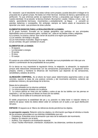 ARTE EN LA EDUCACIÓN BÁSICA REGULAR NIVEL SECUNDARIO Autor: Oscar Jaime MAMANI POCOHUANCA pág. 185
Es necesario que el estudiante viva estas rutinas como propias y pueda descubrir e indagar en la
propuesta de un género propio. No basta con imitar técnicas diversas de danza y aprenderlas a la
perfección. Ya que entonces jamás se explorarían formas y propuestas que tengan a ver con
nuestra identidad. Si se estudia la técnica Graham, Brumachon, Leader, Clásica, Limon, Jazz, se
estaría aprendiendo hermosos movimientos y probablemente se llegue a convertir en
grandes bailarines o coreógrafos. Sin embargo, siempre se habrá usado el mecanismo de
aprender una visión que proviene de otras culturas
ELEMENTOS BÁSICOS PARA LA REALIZACIÓN DE LA DANZA:
a) El grupo humano. Envuelto en su paisaje geográfico que participa en sus principales
festividades como el aniversario patrio, navidad, etc., osea en las fiestas civiles y religiosas.
b) La poesía, la música y danza. Que varían de acuerdo a la región que pertenecen.
c) Los vestidos. De trabajo o de gala.
d) Los instrumentos musicales. Según la región.
e) Las comidas. De gran variedad en el país.
ELEMENTOS DE LA DANZA
o El espacio
o La intensidad o energía
o El sonido
o El ritmo
o El cuerpo
El cuerpo es una unidad funcional y hay que entender que sus propiedades son más que una
adición o combinación de las propiedades de sus partes.
En la danza es muy importante la regulación tónica, la relajación, la alineación, la respiración
porque está relacionado directamente con las sensaciones propioceptivas. La regulación tónica
prepara, orienta y mantiene la eficiencia del movimiento que depende de las sensaciones,
sensibilidad y estados de ánimo.
ALINEACIÓN CORPORAL. Es el efecto de hacer pasar determinados segmentos sobre un eje
concreto, supone la base de una postura correcta y del movimiento armónico, evitando así
problemas motores y de aprendizaje de la técnica.
Bases de la colocación:
1. La nuca alineada con la columna vertebral.
2. La cintura escapular alineada con la pélvica.
3. La cintura pélvica en línea con las rodillas y sobre el eje de los tobillos con las piernas en
extensión y con las piernas en flexión en línea con los tobillos.
4. Dirección de la rodilla en la dirección de los pies.
El tobillo proporciona la estabilidad del pie y su posición no debe tener ni rotación interna ni
externa de apoyo: todos los dedos deben estar en contacto con el suelo y con igual distribución
del peso.
ESPACIO. El espacio es el Marco de referencia donde percibimos los objetos.
La percepción espacio: Relación entre los objetos y la información que llega al individuo a través
de los procesos sensoriales en sus distintas modalidades que son:
o Cinestésica. Entendida como la sensación que nace de la realización del movimiento.
o Háptica. En relación con el tacto.
o Auditivo. Con respecto a la localización espacial.
o Visual. Facilita información, orientación, localización, las distancias, cambios de posición
 