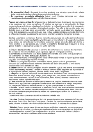 ARTE EN LA EDUCACIÓN BÁSICA REGULAR NIVEL SECUNDARIO Autor: Oscar Jaime MAMANI POCOHUANCA pág. 187
o En educación infantil: Se puede improvisar siguiendo una estructura muy simple; música
lenta- movimientos lentos, música rápida- movimientos rápidos.
o En enseñanza secundaria obligatoria (primer ciclo): Emplear canciones con ritmos
marcados y estructuras AB (frase- estribillo) de movimiento.
Fase de apreciación crítica. Es la fase donde se da la oportunidad de compartir los movimientos
y las creaciones con otros compañeros. El objetivo es favorecer la comunicación de ideas,
pensamientos y sentimientos a través del movimiento y la evaluación por medio de la observación
participante formulando preguntas e interpretando gestos. Para ello la danza debe estar bien
definida, tener un principio claro, un desarrollo y un final y que se pueda observar a través de la
forma de la composición. Al profesor le vale para evaluar su docencia (consecución de objetivos) y
al niño para enriquecer su vocabulario, aprender a entender, apreciar y disfrutar de la danza.
Música. La danza se compone de diversos elementos estructurales, los cuales se interrelacionan,
logrando transmitir emociones al público y también para el mismo bailarín. El uso predominante de
uno u otro de los elementos del movimiento no es siempre parejo. En ciertos bailes predomina el
ritmo, en otros el uso del espacio, etc. También es importante destacar que de acuerdo al tipo y
género de baile, se acentuará el uso de uno u otro elemento.
a) Impulso de movimiento: La danza es privativa del ser humano, una cualidad del movimiento
del cuerpo que intensificara al acto y que expresara algo con el lenguaje dancístico.
b) Movimiento: El movimiento en la danza es básicamente todo, es la forma en la que expresas
tus sentimientos por medio de tu cuerpo, tu rostro, etc.
A través del movimiento podemos aprender cosas sobre nuestro cuerpo, el espacio que nos rodea
y ayuda a conocernos mejor nosotros mismos.
c) Ritmo: Es un flujo de movimiento controlado o medido, sonoro o visual, generalmente
producido por una ordenación de elementos diferentes del medio en cuestión. El ritmo es una
característica básica de todas las artes.
d) Espacio: Puede ser Parcial (un espacio reducido alrededor tuyo) o Total (todo el espacio donde
puedas desplazarte y moverte). También se manejan términos como los puntos del espacio del 1
al 8 y los planos: derecha, izquierda, delante, detrás, arriba, abajo y diagonales.
f) Tiempo: Es el lapso de tiempo que utilizas al realizar un movimiento con o sin acompañamiento
de sonidos. Puede ser corto, largo, adagio, piano, allegro, etc. Y no puedes olvidar la música
como acompañamiento, y su uso en los movimientos, ritmo, acento y melodía a través de un
instrumento, objetos o partes del cuerpo.
g) Color: El color que es difícil de definir pero que resulta el conjunto de sensaciones que hacen
de una danza algo particular. Ejemplo el color es lo que hace diferente a un “tango” interpretado
por una persona experta que el interpretado por alguien que apenas es un conocedor.
h) Sonido: Tiene un papel fundamental en la educación rítmica, bien acompañando al movimiento
como generador del mismo o como estímulo para la danza. El sonido se puede definir como las
vibraciones reguladas y organizadas que pueden ser captadas y procesadas por la reflexión y
voluntad humana.
Los estilos de danza que tienen tendencia hacer más bailados son:
* La salsa: Proviene fundamentalmente de cuba, aunque tiene ritmos de países caribeños como
Venezuela, Puerto Rico, República Dominicana y Panamá. Su nombre proviene de la mezcla de
varios géneros musicales como lo son el chachachà, el mambo, la rumba y el son cubano.
* El ballet: Esta es una danza de técnica que tiene una dificultad importante, ya que requiere una
concentración para dominar todo el cuerpo, añadiendo además un entrenamiento en flexibilidad,
coordinación y ritmo musical. Para el calentamiento se utiliza una zapatilla de tela (o piel) con
suela partida o completa, muy blanda y fácilmente adaptable.
 