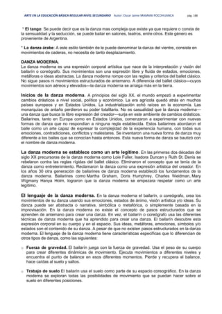 ARTE EN LA EDUCACIÓN BÁSICA REGULAR NIVEL SECUNDARIO Autor: Oscar Jaime MAMANI POCOHUANCA pág. 188
* El tango: Se puede decir que es la danza mas compleja que existe ya que requiere o consta de
la sensualidad y la seducción, se puede bailar en salones, teatros, entre otros. Este género es
proveniente de Argentina.
* La danza árabe: A este estilo también de le puede denominar la danza del vientre, consiste en
movimientos de caderas, no necesita de tanto desplazamiento.
DANZA MODERNA.
La danza moderna es una expresión corporal artística que nace de la interpretación y visión del
bailarín o coreógrafo. Sus movimientos son una expresión libre y fluida de estados, emociones,
metáforas o ideas abstractas. La danza moderna rompe con las reglas y criterios del ballet clásico.
No sigue pasos ni movimientos estructurados de antemano. A diferencia del ballet clásico—cuyos
movimientos son aéreos y elevados—la danza moderna se arraiga más en la tierra.
Inicios de la danza moderna. A principios del siglo XX, el mundo empezó a experimentar
cambios drásticos a nivel social, político y económico. La era agrícola quedó atrás en muchos
países europeos y en Estados Unidos. La industrialización echó raíces en la economía. Las
monarquías de antaño perdieron su poder totalitario. No es casualidad que la danza moderna—
una danza que busca la libre expresión del creador—surja en este ambiente de cambios drásticos.
Bailarines, tanto en Europa como en Estados Unidos, comenzaron a experimentar con nuevas
formas de danza que no respondían a ninguna regla establecida. Estos bailarines abordaron el
baile como un arte capaz de expresar la complejidad de la experiencia humana, con todas sus
emociones, contradiciones, conflictos y malestares. Se inventaron una nueva forma de danza muy
diferente a los bailes que se conocían hasta entonces. Esta nueva forma de danza se bautizó con
el nombre de danza moderna.
La danza moderna se establece como un arte legítimo. En las primeras dos décadas del
siglo XX precursoras de la danza moderna como Loie Fuller, Isadora Duncan y Ruth St. Denis se
rebelaron contra las reglas rígidas del ballet clásico. Eliminaron el concepto que se tenía de la
danza como entretenimiento. Reclamaron la danza como una expresión artistica del creador. En
los años 30 otra generación de bailarines de danza moderna estableció los fundamentos de la
danza moderna. Bailarines como Martha Graham, Doris Humphrey, Charles Weidman, Mary
Wigmany Hanya Holm, lograron que la danza moderna se empezara respetar como un arte
legítimo.
El lenguaje de la danza moderna. En la danza moderna el bailarín, o coreógrafo, crea los
movimientos de su danza usando sus emociones, estados de ánimo, visión artística y/o ideas. Su
danza puede ser abstracta o narrativa, simbólica o metafórica, o simplemente basada en la
improvisación. En la danza moderna no existe el concepto de pasos estructurados que se
aprenden de antemano para crear una danza. En vez, el bailarín o coreógrafo usa las diferentes
técnicas de danza moderna que ha aprendido para crear una danza. El bailarín descubre esta
expresión corporal en su cuerpo y en el espacio. Sus ideas, metáforas, emociones, símbolos y/o
estados son el contenido de su danza. A pesar de que no existen pasos estructurados en la danza
moderna. El lenguaje de la danza moderna tiene características específicas que lo diferencian de
otros tipos de danza, como las siguientes:
o Fuerza de gravedad. El bailarín juega con la fuerza de gravedad. Usa el peso de su cuerpo
para crear diferentes dinámicas de movimiento. Ejecuta movimientos a diferentes niveles y
encuentra el punto de balance en esos diferentes momentos. Pierde y recupera el balance,
hace caídas al suelo y saltos.
o Trabajo de suelo El bailarín usa el suelo como parte de su espacio coreográfico. En la danza
moderna se exploran todas las posibilidades de movimiento que se puedan hacer sobre el
suelo en diferentes posiciones.
 
