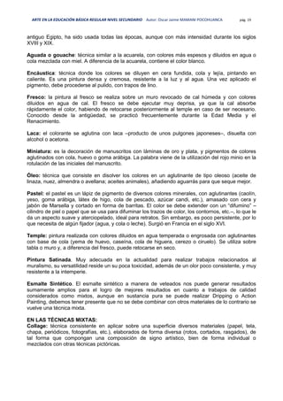 ARTE EN LA EDUCACIÓN BÁSICA REGULAR NIVEL SECUNDARIO Autor: Oscar Jaime MAMANI POCOHUANCA pág. 19
antiguo Egipto, ha sido usada todas las épocas, aunque con más intensidad durante los siglos
XVIII y XIX.
Aguada o gouache: técnica similar a la acuarela, con colores más espesos y diluidos en agua o
cola mezclada con miel. A diferencia de la acuarela, contiene el color blanco.
Encáustica: técnica donde los colores se diluyen en cera fundida, cola y lejía, pintando en
caliente. Es una pintura densa y cremosa, resistente a la luz y al agua. Una vez aplicado el
pigmento, debe procederse al pulido, con trapos de lino.
Fresco: la pintura al fresco se realiza sobre un muro revocado de cal húmeda y con colores
diluidos en agua de cal. El fresco se debe ejecutar muy deprisa, ya que la cal absorbe
rápidamente el color, habiendo de retocarse posteriormente al temple en caso de ser necesario.
Conocido desde la antigüedad, se practicó frecuentemente durante la Edad Media y el
Renacimiento.
Laca: el colorante se aglutina con laca –producto de unos pulgones japoneses–, disuelta con
alcohol o acetona.
Miniatura: es la decoración de manuscritos con láminas de oro y plata, y pigmentos de colores
aglutinados con cola, huevo o goma arábiga. La palabra viene de la utilización del rojo minio en la
rotulación de las iniciales del manuscrito.
Óleo: técnica que consiste en disolver los colores en un aglutinante de tipo oleoso (aceite de
linaza, nuez, almendra o avellana; aceites animales), añadiendo aguarrás para que seque mejor.
Pastel: el pastel es un lápiz de pigmento de diversos colores minerales, con aglutinantes (caolín,
yeso, goma arábiga, látex de higo, cola de pescado, azúcar candi, etc.), amasado con cera y
jabón de Marsella y cortado en forma de barritas. El color se debe extender con un “difumino” –
cilindro de piel o papel que se usa para difuminar los trazos de color, los contornos, etc.–, lo que le
da un aspecto suave y aterciopelado, ideal para retratos. Sin embargo, es poco persistente, por lo
que necesita de algún fijador (agua, y cola o leche). Surgió en Francia en el siglo XVI.
Temple: pintura realizada con colores diluidos en agua temperada o engrosada con aglutinantes
con base de cola (yema de huevo, caseína, cola de higuera, cerezo o ciruelo). Se utiliza sobre
tabla o muro y, a diferencia del fresco, puede retocarse en seco.
Pintura Satinada. Muy adecuada en la actualidad para realizar trabajos relacionados al
muralismo, su versatilidad reside un su poca toxicidad, además de un olor poco consistente, y muy
resistente a la intemperie.
Esmalte Sintético. El esmalte sintético a manera de veteados nos puede generar resultados
sumamente amplios para el logro de mejores resultados en cuanto a trabajos de calidad
considerados como mixtos, aunque en sustancia pura se puede realizar Dripping o Action
Painting, debemos tener presente que no se debe combinar con otros materiales de lo contrario se
vuelve una técnica mixta.
EN LAS TÉCNICAS MIXTAS:
Collage: técnica consistente en aplicar sobre una superficie diversos materiales (papel, tela,
chapa, periódicos, fotografías, etc.), elaborados de forma diversa (rotos, cortados, rasgados), de
tal forma que compongan una composición de signo artístico, bien de forma individual o
mezclados con otras técnicas pictóricas.
 