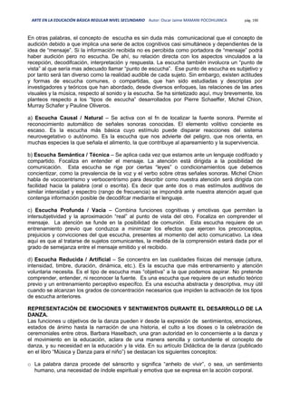 ARTE EN LA EDUCACIÓN BÁSICA REGULAR NIVEL SECUNDARIO Autor: Oscar Jaime MAMANI POCOHUANCA pág. 190
En otras palabras, el concepto de escucha es sin duda más comunicacional que el concepto de
audición debido a que implica una serie de actos cognitivos casi simultáneos y dependientes de la
idea de “mensaje”. Si la información recibida no es percibida como portadora de “mensaje” podrá
haber audición pero no escucha. De ahí, su relación directa con los aspectos vinculados a la
recepción, decodifcación, interpretación y respuesta. La escucha también involucra un “punto de
vista” al que sería mas adecuado llamar “punto de escucha”. Ese punto de escucha es subjetivo y
por tanto será tan diverso como la realidad audible de cada sujeto. Sin embargo, existen actitudes
y formas de escucha comunes, o compartidas, que han sido estudiadas y descriptas por
investigadores y teóricos que han abordado, desde diversos enfoques, las relaciones de las artes
visuales y la música, respecto al sonido y la escucha. Se ha sintetizado aquí, muy brevemente, los
planteos respecto a los “tipos de escucha” desarrollados por Pierre Schaeffer, Michel Chion,
Murray Schafer y Pauline Oliveros.
a) Escucha Causal / Natural – Se activa con el fn de localizar la fuente sonora. Permite el
reconocimiento automático de señales sonoras conocidas. El elemento volitivo conciente es
escaso. Es la escucha más básica cuyo estímulo puede disparar reacciones del sistema
neurovegetativo o autónomo. Es la escucha que nos advierte del peligro, que nos orienta, en
muchas especies la que señala el alimento, la que contribuye al apareamiento y la supervivencia.
b) Escucha Semántica / Técnica – Se aplica cada vez que estamos ante un lenguaje codifcado y
compartido. Focaliza en entender el mensaje. La atención está dirigida a la posibilidad de
comunicación. Esta escucha se rige por ciertas “leyes” o condicionamientos que debemos
concientizar, como la prevalencia de la voz y el verbo sobre otras señales sonoras. Michel Chion
habla de vococentrismo y verbocentrismo para describir como nuestra atención será dirigida con
facilidad hacia la palabra (oral o escrita). Es decir que ante dos o mas estímulos auditivos de
similar intensidad y espectro (rango de frecuencia) se impondrá ante nuestra atención aquel que
contenga información posible de decodifcar mediante el lenguaje.
c) Escucha Profunda / Vacía – Combina funciones cognitivas y emotivas que permiten la
intersubjetividad y la aproximación “real” al punto de vista del otro. Focaliza en comprender el
mensaje. La atención se funde en la posibilidad de comunión. Esta escucha requiere de un
entrenamiento previo que conduzca a minimizar los efectos que ejercen los preconceptos,
prejuicios y convicciones del que escucha, presentes al momento del acto comunicativo. La idea
aquí es que al tratarse de sujetos comunicantes, la medida de la comprensión estará dada por el
grado de semejanza entre el mensaje emitido y el recibido.
d) Escucha Reducida / Artificial – Se concentra en las cualidades físicas del mensaje (altura,
intensidad, timbre, duración, dinámica, etc.). Es la escucha que más entrenamiento y atención
voluntaria necesita. Es el tipo de escucha mas “objetiva” a la que podemos aspirar. No pretende
comprender, entender, ni reconocer la fuente. Es una escucha que requiere de un estudio teórico
previo y un entrenamiento perceptivo específco. Es una escucha abstracta y descriptiva, muy útil
cuando se alcanzan los grados de concentración necesarios que impiden la activación de los tipos
de escucha anteriores.
REPRESENTACIÓN DE EMOCIONES Y SENTIMIENTOS DURANTE EL DESARROLLO DE LA
DANZA.
Las funciones u objetivos de la danza pueden ir desde la expresión de sentimientos, emociones,
estados de ánimo hasta la narración de una historia, el culto a los dioses o la celebración de
ceremoniales entre otros. Barbara Haselbach, una gran autoridad en lo concerniente a la danza y
el movimiento en la educación, aclara de una manera sencilla y contundente el concepto de
danza, y su necesidad en la educación y la vida. En su artículo Didáctica de la danza (publicado
en el libro “Música y Danza para el niño”) se destacan los siguientes conceptos:
o La palabra danza procede del sánscrito y significa “anhelo de vivir”, o sea, un sentimiento
humano, una necesidad de índole espiritual y emotiva que se expresa en la acción corporal.
 
