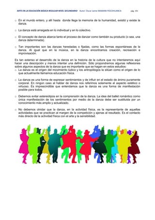 ARTE EN LA EDUCACIÓN BÁSICA REGULAR NIVEL SECUNDARIO Autor: Oscar Jaime MAMANI POCOHUANCA pág. 191
o En el mundo entero, y allí hasta donde llega la memoria de la humanidad, existió y existe la
danza.
o La danza está arraigada en lo individual y en lo colectivo.
o El concepto de danza abarca tanto el proceso de danzar como también su producto (o sea, una
danza determinada).
o Tan importantes son las danzas heredadas o fijadas, como las formas espontáneas de la
danza. Al igual que en la música, en la danza encontramos creación, recreación e
improvisación.
Es tan extenso el desarrollo de la danza en la historia de la cultura que no intentaremos aquí
hacer una descripción y menos intentar una definición. Sólo propondremos algunas reflexiones
sobre algunos aspectos de la danza que es importante que se hagan en estos estudios:
o La danza es el origen del movimiento lúdico y los antropólogos la sitúan como el origen de lo
que actualmente llamamos educación física.
o La danza es una forma de expresar sentimientos y de influir en el estado de ánimo puramente
corporal. En ningún caso al hablar de danza nos referimos solamente al aspecto estético o
virtuoso. Es imprescindible que entendamos que la danza es una forma de manifestación
posible para todos.
o Debemos evitar estereotipos en la comprensión de la danza. La idea del ballet romántico como
única manifestación de los sentimientos por medio de la danza debe ser sustituida por un
conocimiento más amplio y actualizado.
o No debemos olvidar que la danza, en la actividad física, es la representante de aquellas
actividades que se practican al margen de la competición y ajenas al resultado. Es el contacto
más directo de la actividad física con el arte y la sensibilidad.
 