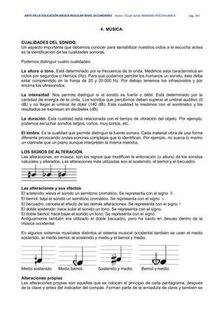 ARTE EN LA EDUCACIÓN BÁSICA REGULAR NIVEL SECUNDARIO Autor: Oscar Jaime MAMANI POCOHUANCA pág. 192
4. MÚSICA:
CUALIDADES DEL SONIDO.
Un aspecto importante que debemos conocer para sensibilizar nuestros oídos a la escucha activa
es la identificación de las cualidades sonoras.
Podemos distinguir cuatro cualidades:
La altura o tono. Está determinado por la frecuencia de la onda. Medimos esta característica en
ciclos por segundos o Hercios (Hz). Para que podamos percibir los humanos un sonido, éste debe
estar comprendido en la franja de 20 y 20.000 Hz. Por debajo tenemos los infrasonidos y por
encima los ultrasonidos.
La intensidad. Nos permite distinguir si el sonido es fuerte o débil. Está determinado por la
cantidad de energía de la onda. Los sonidos que percibimos deben superar el umbral auditivo (0
dB) y no llegar al umbral de dolor (140 dB). Esta cualidad la medimos con el sonómetro y los
resultados se expresan en decibeles (dB).
La duración. Esta cualidad está relacionada con el tiempo de vibración del objeto. Por ejemplo,
podemos escuchar sonidos largos, cortos, muy cortos, etc..
El timbre. Es la cualidad que permite distinguir la fuente sonora. Cada material vibra de una forma
diferente provocando ondas sonoras complejas que lo identifican. Por ejemplo, no suena lo mismo
un clarinete que un piano aunque interpreten la misma melodía.
LOS SIGNOS DE ALTERACIÓN.
Las alteraciones, en música, son los signos que modifican la entonación (o altura) de los sonidos
naturales y alterados. Las alteraciones más utilizadas son el sostenido, el bemol y el becuadro.
Las alteraciones y sus efectos
El sostenido: eleva el sonido un semitono cromático. Se representa con el signo ♯.
El bemol: baja el sonido un semitono cromático. Se representa con el signo ♭.
El becuadro: cancela el efecto de las demás alteraciones. Se representa con el signo ♮
El doble sostenido: hace subir el sonido un tono. Se representa con el signo.
El doble bemol: hace bajar el sonido un tono. Se representa con el signo.
Antiguamente también era utilizado el doble becuadro, pero ha caído en desuso dentro de la
música occidental.
En algunos sistemas musicales distintos al sistema musical occidental también se usan el medio
sostenido, el medio bemol, el sostenido y medio y el bemol y medio.
Medio sostenido. Medio bemol. Sostenido y medio. Bemol y medio.
Alteraciones propias
Las alteraciones propias son aquellas que se colocan al principio de cada pentagrama, después
de la clave y antes del indicador del compás. Forman parte de la armadura de clave y también se
 