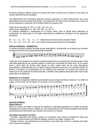 ARTE EN LA EDUCACIÓN BÁSICA REGULAR NIVEL SECUNDARIO Autor: Oscar Jaime MAMANI POCOHUANCA pág. 193
les llama armadura. Alteran todos los sonidos del mismo nombre que se hallan en una pieza de
música definiendo así la tonalidad.
Las alteraciones de la armadura aparecen siempre siguiendo un orden determinado, que varía
dependiendo de que se trate de bemoles o de sostenidos. El orden de los bemoles es el inverso al
de los sostenidos y viceversa. En el sistema latino de notación son:
Orden de los bemoles: Si - Mi - La - Re - Sol - Do - Fa
Orden de los sostenidos: Fa - Do - Sol - Re - La - Mi - Si
En notación alfabética o anglosajona es el mismo orden, pero al utilizar letras diferentes la
combinación ha dado lugar a una regla mnemotécnica mediante la formación de los siguientes
acrósticos:
B♭ - E♭ - A♭ - D♭ - G♭ - C♭ - F♭ Battle Ends And Down Goes Charles' Father.
F♯ - C♯ - G♯ - D♯ - A♯ - E♯ - B♯ Father Charles Goes Down And Ends Battle.
ESCALA MUSICAL: CROMÁTICA.
La escala cromática, también llamada escala dodecáfona o duodécuple, es la escala que contiene
los doce semitonos de la escala temperada occidental.
Todas las otras escalas en la música occidental tradicional son subconjuntos de esta escala. Cada
nota está separada de sus vecinas superior e inferior por el intervalo de medio tono. En la música
tonal y otros tipos de música esta escala es poco usada fuera de los usos decorativos
ascendentes o descendentes que no tienen ninguna dirección armónica y se considera clichés. El
término "cromático" es comprendido por los músicos para referirse a la música que incluye las
notas que no son parte de la escala principal, y también como palabra descriptiva para esas notas
particulares no diatónicas.
Digitación en el teclado
Aquí tenemos la digitación estándar para teclado para la escala cromática; donde el 1 se refiere al
pulgar, el 2 al índice, el 3 al medio, el 4 al anular y el 5 al meñique:
SOLFEO RÍTMICO.
Solfeo Rítmico
Ritmo en música, se refiere a la pauta de repetición a intervalos regulares y en ciertas ocasiones
irregulares de sonidos fuertes y débiles en una composición.El ritmo musical engloba todo aquello
que pertenece al movimiento que impulsa a la música en el tiempo.
Conceptos que abarca el ritmo:
* Compás: subdivisión del tiempo, usando un numerador (que indica la cantidad de notas que
entran) y un denominador que indica la calidad, es decir si es negra, corchea, etc.
* Tiempo o tempo: una constante que se mantiene y que hace que el ritmo o cualquier otra parte
de la música se mantenga.
 