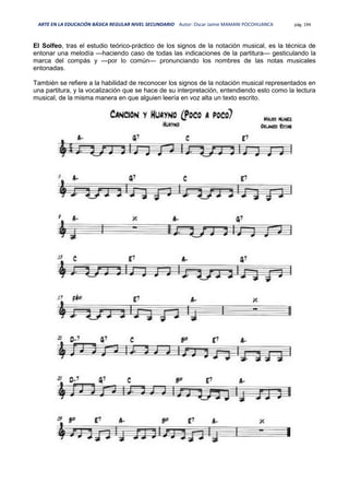 ARTE EN LA EDUCACIÓN BÁSICA REGULAR NIVEL SECUNDARIO Autor: Oscar Jaime MAMANI POCOHUANCA pág. 194
El Solfeo, tras el estudio teórico-práctico de los signos de la notación musical, es la técnica de
entonar una melodía —haciendo caso de todas las indicaciones de la partitura— gesticulando la
marca del compás y —por lo común— pronunciando los nombres de las notas musicales
entonadas.
También se refiere a la habilidad de reconocer los signos de la notación musical representados en
una partitura, y la vocalización que se hace de su interpretación, entendiendo esto como la lectura
musical, de la misma manera en que alguien leería en voz alta un texto escrito.
 
