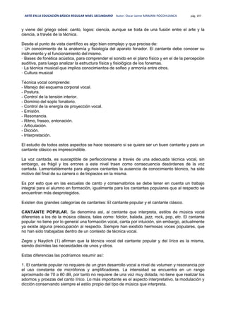 ARTE EN LA EDUCACIÓN BÁSICA REGULAR NIVEL SECUNDARIO Autor: Oscar Jaime MAMANI POCOHUANCA pág. 197
y viene del griego odeé: canto, logos: ciencia, aunque se trata de una fusión entre el arte y la
ciencia, a través de la técnica.
Desde el punto de vista científico es algo bien complejo y que precisa de:
· Un conocimiento de la anatomía y fisiología del aparato fonador. El cantante debe conocer su
instrumento y el funcionamiento del mismo.
· Bases de fonética acústica, para comprender el sonido en el plano físico y en el de la percepción
auditiva, para luego analizar la estructura física y fisiológica de los fonemas.
· La técnica musical que implica conocimientos de solfeo y armonía entre otros.
· Cultura musical
Técnica vocal comprende:
- Manejo del esquema corporal vocal.
- Postura.
- Control de la tensión interior.
- Dominio del soplo fonatorio.
- Control de la energía de proyección vocal.
- Emisión.
- Resonancia.
- Ritmo, fraseo, entonación.
- Articulación.
- Dicción.
- Interpretación.
El estudio de todos estos aspectos se hace necesario si se quiere ser un buen cantante y para un
cantante clásico es imprescindible.
La voz cantada, es susceptible de perfeccionarse a través de una adecuada técnica vocal, sin
embargo, es frágil y los errores a este nivel traen como consecuencia desórdenes de la voz
cantada. Lamentablemente para algunos cantantes la ausencia de conocimiento técnico, ha sido
motivo del final de su carrera o de tropiezos en la misma.
Es por esto que en las escuelas de canto y conservatorios se debe tener en cuenta un trabajo
integral para el alumno en formación, igualmente para los cantantes populares que al respecto se
encuentran más desprotegidos.
Existen dos grandes categorías de cantantes: El cantante popular y el cantante clásico.
CANTANTE POPULAR. Se denomina así, al cantante que interpreta, estilos de música vocal
diferentes a los de la música clásica, tales como: folclor, balada, jazz, rock, pop, etc. El cantante
popular no tiene por lo general una formación vocal, canta por intuición, sin embargo, actualmente
ya existe alguna preocupación al respecto. Siempre han existido hermosas voces populares, que
no han sido trabajadas dentro de un contexto de técnica vocal.
Zegre y Naydich (1) afirman que la técnica vocal del cantante popular y del lírico es la misma,
siendo disímiles las necesidades de unos y otros.
Estas diferencias las podríamos resumir así:
1. El cantante popular no requiere de un gran desarrollo vocal a nivel de volumen y resonancia por
el uso constante de micrófonos y amplificadores. La intensidad se encuentra en un rango
aproximado de 70 a 80 dB, por tanto no requiere de una voz muy dotada, no tiene que realizar los
adornos y proezas del canto lírico. Lo más importante es el aspecto interpretativo, la modulación y
dicción conservando siempre el estilo propio del tipo de música que interpreta.
 