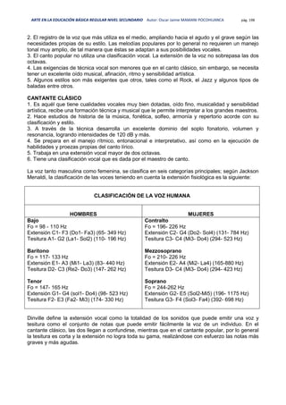 ARTE EN LA EDUCACIÓN BÁSICA REGULAR NIVEL SECUNDARIO Autor: Oscar Jaime MAMANI POCOHUANCA pág. 198
2. El registro de la voz que más utiliza es el medio, ampliando hacia el agudo y el grave según las
necesidades propias de su estilo. Las melodías populares por lo general no requieren un manejo
tonal muy amplio, de tal manera que éstas se adaptan a sus posibilidades vocales.
3. El canto popular no utiliza una clasificación vocal. La extensión de la voz no sobrepasa las dos
octavas.
4. Las exigencias de técnica vocal son menores que en el canto clásico, sin embargo, se necesita
tener un excelente oído musical, afinación, ritmo y sensibilidad artística.
5. Algunos estilos son más exigentes que otros, tales como el Rock, el Jazz y algunos tipos de
baladas entre otros.
CANTANTE CLÁSICO
1. Es aquél que tiene cualidades vocales muy bien dotadas, oído fino, musicalidad y sensibilidad
artística, recibe una formación técnica y musical que le permite interpretar a los grandes maestros.
2. Hace estudios de historia de la música, fonética, solfeo, armonía y repertorio acorde con su
clasificación y estilo.
3. A través de la técnica desarrolla un excelente dominio del soplo fonatorio, volumen y
resonancia, logrando intensidades de 120 dB y más.
4. Se prepara en el manejo rítmico, entonacional e interpretativo, así como en la ejecución de
habilidades y proezas propias del canto lírico.
5. Trabaja en una extensión vocal mayor de dos octavas.
6. Tiene una clasificación vocal que es dada por el maestro de canto.
La voz tanto masculina como femenina, se clasifica en seis categorías principales; según Jackson
Menaldi, la clasificación de las voces teniendo en cuenta la extensión fisiológica es la siguiente:
CLASIFICACIÓN DE LA VOZ HUMANA
HOMBRES MUJERES
Bajo
Fo = 98 - 110 Hz
Extensión C1- F3 (Do1- Fa3) (65- 349 Hz)
Tesitura A1- G2 (La1- Sol2) (110- 196 Hz)
Barítono
Fo = 117- 133 Hz
Extensión E1- A3 (Mi1- La3) (83- 440 Hz)
Tesitura D2- C3 (Re2- Do3) (147- 262 Hz)
Tenor
Fo = 147- 165 Hz
Extensión G1- G4 (sol1- Do4) (98- 523 Hz)
Tesitura F2- E3 (Fa2- Mi3) (174- 330 Hz)
Contralto
Fo = 196- 226 Hz
Extensión C2- G4 (Do2- Sol4) (131- 784 Hz)
Tesitura C3- C4 (Mi3- Do4) (294- 523 Hz)
Mezzosoprano
Fo = 210- 226 Hz
Extensión E2- A4 (Mi2- La4) (165-880 Hz)
Tesitura D3- C4 (Mi3- Do4) (294- 423 Hz)
Soprano
Fo = 244-262 Hz
Extensión G2- E5 (Sol2-Mi5) (196- 1175 Hz)
Tesitura G3- F4 (Sol3- Fa4) (392- 698 Hz)
Dinville define la extensión vocal como la totalidad de los sonidos que puede emitir una voz y
tesitura como el conjunto de notas que puede emitir fácilmente la voz de un individuo. En el
cantante clásico, las dos llegan a confundirse, mientras que en el cantante popular, por lo general
la tesitura es corta y la extensión no logra toda su gama, realizándose con esfuerzo las notas más
graves y más agudas.
 