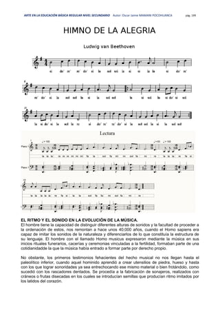 ARTE EN LA EDUCACIÓN BÁSICA REGULAR NIVEL SECUNDARIO Autor: Oscar Jaime MAMANI POCOHUANCA pág. 199
EL RITMO Y EL SONIDO EN LA EVOLUCIÓN DE LA MÚSICA.
El hombre tiene la capacidad de distinguir diferentes alturas de sonidos y la facultad de proceder a
la ordenación de estos, nos remontan a hace unos 40,000 años, cuando el Homo sapiens era
capaz de imitar los sonidos de la naturaleza y diferenciarlos de lo que constituía la estructura de
su lenguaje. El hombre con el llamado Homo musicus expresaron mediante la música en sus
inicios rituales funerarios, cacerías y ceremonias vinculadas a la fertilidad, formaban parte de una
cotidianidadde la que la música había entrado a formar parte por derecho propio.
No obstante, los primeros testimonios fehacientes del hecho musical no nos llegan hasta el
paleolítico inferior, cuando aquel hominido aprendió a crear utensilios de piedra, hueso y hasta
con los que lograr sonoridades ya sea entrechocando ese mismo material o bien frotándolo, como
sucedió con los rascadores dentados. Se procedía a la fabricación de sonajeros, realizados con
cráneos o frutas disecadas en los cuales se introducían semillas que producían ritmo imitados por
los latidos del corazón.
 