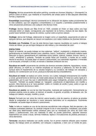 ARTE EN LA EDUCACIÓN BÁSICA REGULAR NIVEL SECUNDARIO Autor: Oscar Jaime MAMANI POCOHUANCA pág. 20
Dripping: técnica proveniente del action painting, consiste en chorrear (dripping = ‘chorreando’) la
pintura sobre el lienzo, que mediante el movimiento del artista sobre la tela adquiere diferentes
formas y espesores.
Ensamblaje (assemblage): técnica consistente en la utilización de objetos reales provenientes de
la vida cotidiana, que son pegados o ensamblados a un soporte y sometidos posteriormente a
otras actuaciones pictóricas o de cualquier otra técnica mixta.
Frottage: técnica ideada por Max Ernst en 1925, consiste en frotar un lápiz sobre una hoja
colocada sobre un objeto, consiguiendo una impresión de la forma y textura de ese objeto. Se
puede hacer también con lápices de colores, o pintar sobre el primer esbozo.
Grattage: deriva del frottage, elaborando la imagen como un esgrafiado, esparciendo el color en
apliques densos, que después se rascan con espátula o con redes metálicas de diversas texturas.
Bordado con Puntadas. El uso de esta técnica logra mejores resultados en cuanto a trabajos
mixtos se refiere, ya que se logra trabajos en alto relieve y con intensidad de color.
ESCULTURA
Según el material, se puede trabajar en tres sistemas: “aditivo”, modelando y añadiendo materia,
generalmente en materias blandas (cera, plastilina, barro); “sustractivo”, eliminando materia hasta
descubrir la figura, generalmente en materiales duros (piedra, mármol, madera, bronce, hierro); y
“mixto”, añadiendo y quitando. También se puede hacer por fundición, a través de un molde.
Hecha la escultura, se puede dejar al natural o policromarla, con colorantes vegetales o minerales
o en encausto, al temple o al óleo, en dorado o estofado (imitación de oro).
Escultura en marfil: proveniente de colmillos de diversos animales (elefante, hipopótamo, morsa,
jabalí africano), el marfil es un material empleado en escultura y orfebrería. Es fácil de tallar,
aunque tiene el impedimento de su escasa longitud y su curvatura. Se trabaja con escoplos y
taladros. En combinación con el oro, produce la llamada técnica crisoelefantina.
Escultura en metal: se realiza con cobre, bronce, oro o plata, trabajado directamente con martillo
y cincel, generalmente en láminas de metal sobre placas de madera. El metal se vuelve rígido al ir
golpeándolo, por lo que hay que ir calentándolo para seguir trabajando, proceso conocido como
“recocido”. También se puede trabajar en “repujado”, practicando el bajorrelieve con martillo y
punzón. Otra técnica es a la “cera perdida”, sobre un modelo de arcilla o yeso, sobre el que se
aplica una aleación de bronce o latón.
Escultura en piedra: es una de las más frecuentes, realizada por sustracción. Generalmente se
emplean piedras como la caliza, el mármol, el basalto, el granito, el pórfido, el alabastro, etc. Se
trabaja con taladro, escoplo, martillo y cincel.
Estuco: formado por cal, polvo de mármol, arena lavada y cola de caseína, el estuco se emplea
desde la antigüedad en escultura o como elemento decorativo en la arquitectura. Fácilmente
moldeable, se puede dejar al natural o policromarlo.
Talla: la talla en madera es una de las técnicas escultóricas más antiguas, fácil de ejecutar y de
múltiples cualidades plásticas. Su carácter irregular le da un aire expresivo, inacabado, que puede
ser ideal para determinados estilos artísticos pero que es rechazado por otros de corte más
clásico y perfeccionista. Una vez realizada la talla, se puede policromar, aplicarle diversos
tratamientos con ceras o lacas, láminas metálicas, tejidos o incrustaciones de piedras preciosas u
otros elementos.
Terracota: escultura realizada con arcilla cocida, fue el primer material utilizado para modelar
figuras. Se trabaja sobre un caballete, con estiques o espátulas, o bien con un molde de yeso.
 