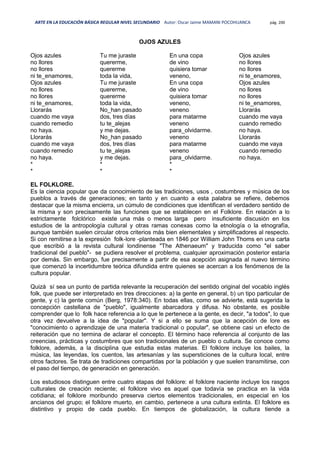 ARTE EN LA EDUCACIÓN BÁSICA REGULAR NIVEL SECUNDARIO Autor: Oscar Jaime MAMANI POCOHUANCA pág. 200
OJOS AZULES
Ojos azules
no llores
no llores
ni te_enamores,
Ojos azules
no llores
no llores
ni te_enamores,
Llorarás
cuando me vaya
cuando remedio
no haya.
Llorarás
cuando me vaya
cuando remedio
no haya.
*
*
Tu me juraste
quererme,
quererme
toda la vida,
Tu me juraste
quererme,
quererme
toda la vida,
No_han pasado
dos, tres días
tu te_alejas
y me dejas.
No_han pasado
dos, tres días
tu te_alejas
y me dejas.
*
*
En una copa
de vino
quisiera tomar
veneno,
En una copa
de vino
quisiera tomar
veneno,
veneno
para matarme
veneno
para_olvidarme.
veneno
para matarme
veneno
para_olvidarme.
*
*
Ojos azules
no llores
no llores
ni te_enamores,
Ojos azules
no llores
no llores
ni te_enamores,
Llorarás
cuando me vaya
cuando remedio
no haya.
Llorarás
cuando me vaya
cuando remedio
no haya.
EL FOLKLORE.
Es la ciencia popular que da conocimiento de las tradiciones, usos , costumbres y música de los
pueblos a través de generaciones; en tanto y en cuanto a esta palabra se refiere, debemos
destacar que la misma encierra, un cúmulo de condiciones que identifican el verdadero sentido de
la misma y son precisamente las funciones que se establecen en el Folklore. En relación a lo
estrictamente folclórico existe una más o menos larga pero insuficiente discusión en los
estudios de la antropología cultural y otras ramas conexas como la etnología o la etnografía,
aunque también suelen circular otros criterios más bien elementales y simplificadores al respecto.
Si con remitirse a la expresión folk-lore -planteada en 1846 por William John Thoms en una carta
que escribió a la revista cultural londinense "The Athenaeum" y traducida como "el saber
tradicional del pueblo"- se pudiera resolver el problema, cualquier aproximación posterior estaría
por demás. Sin embargo, fue precisamente a partir de esa acepción asignada al nuevo término
que comenzó la incertidumbre teórica difundida entre quienes se acercan a los fenómenos de la
cultura popular.
Quizá sí sea un punto de partida relevante la recuperación del sentido original del vocablo inglés
folk, que puede ser interpretado en tres direcciones: a) la gente en general, b) un tipo particular de
gente, y c) la gente común (Berg, 1978:340). En todas ellas, como se advierte, está sugerida la
concepción castellana de "pueblo", igualmente abarcadora y difusa. No obstante, es posible
comprender que lo folk hace referencia a lo que le pertenece a la gente, es decir, "a todos", lo que
otra vez devuelve a la idea de "popular". Y si a ello se suma que la acepción de lore es
"conocimiento o aprendizaje de una materia tradicional o popular", se obtiene casi un efecto de
reiteración que no termina de aclarar el concepto. El término hace referencia al conjunto de las
creencias, prácticas y costumbres que son tradicionales de un pueblo o cultura. Se conoce como
folklore, además, a la disciplina que estudia estas materias. El folklore incluye los bailes, la
música, las leyendas, los cuentos, las artesanías y las supersticiones de la cultura local, entre
otros factores. Se trata de tradiciones compartidas por la población y que suelen transmitirse, con
el paso del tiempo, de generación en generación.
Los estudiosos distinguen entre cuatro etapas del folklore: el folklore naciente incluye los rasgos
culturales de creación reciente; el folklore vivo es aquel que todavía se practica en la vida
cotidiana; el folklore moribundo preserva ciertos elementos tradicionales, en especial en los
ancianos del grupo; el folklore muerto, en cambio, pertenece a una cultura extinta. El folklore es
distintivo y propio de cada pueblo. En tiempos de globalización, la cultura tiende a
 