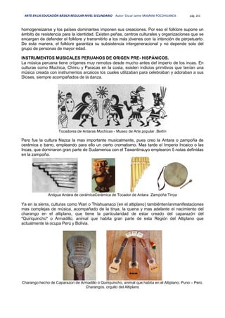 ARTE EN LA EDUCACIÓN BÁSICA REGULAR NIVEL SECUNDARIO Autor: Oscar Jaime MAMANI POCOHUANCA pág. 201
homogeneizarse y los países dominantes imponen sus creaciones. Por eso el folklore supone un
ámbito de resistencia para la identidad. Existen peñas, centros culturales y organizaciones que se
encargan de defender el folklore y transmitirlo a los más jóvenes con la intención de perpetuarlo.
De esta manera, el folklore garantiza su subsistencia intergeneracional y no depende solo del
grupo de personas de mayor edad.
INSTRUMENTOS MUSICALES PERUANOS DE ORIGEN PRE- HISPÁNICOS.
La música peruana tiene orígenes muy remotos desde mucho antes del imperio de los incas. En
culturas como Mochica, Chimu y Paracas en la costa, existen indicios primitivos que tenían una
música creada con instrumentos arcaicos los cuales utilizaban para celebraban y adoraban a sus
Dioses, siempre acompañados de la danza.
Tocadores de Antaras Mochicas - Museo de Arte popular .Berlín
Pero fue la cultura Nazca la mas importante musicalmente, pues creo la Antara o zampoña de
cerámica o barro, empleando para ello un cierto cromatismo. Mas tarde el Imperio Incaico o las
Incas, que dominaron gran parte de Sudamerica con el Tawantinsuyo emplearon 5 notas definidas
en la zampoña.
Antigua Antara de cerámicaCerámica de Tocador de Antara Zampoña Tinya
Ya en la sierra, culturas como Wari o Thiahuanaco (en el altiplano) tambiénteníanmanifestaciones
mas complejas de música, acompañado de la tinya, la quena y mas adelante el nacimiento del
charango en el altiplano, que tiene la particularidad de estar creado del caparazón del
"Quiriquincho" o Armadillo, animal que habita gran parte de esta Región del Altiplano que
actualmente la ocupa Perú y Bolivia.
Charango hecho de Caparazon de Armadillo o Quiriquincho, animal que habita en el Altiplano, Puno – Perú.
Charangos, orgullo del Altiplano
 
