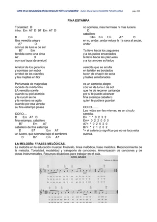 ARTE EN LA EDUCACIÓN BÁSICA REGULAR NIVEL SECUNDARIO Autor: Oscar Jaime MAMANI POCOHUANCA pág. 204
FINA ESTAMPA
Tonalidad: D
intro: Em A7 D B7 Em A7 D
D Em
Una veredita alegre
A7 D
con luz de luna o de sol
B7 Em
tendida como una cinta
A7 D
con sus lazos de arrebol.
Arrebol de los geranios
y sonrisas con rubor
arrebol de los claveles
y las mejillas en flor
Perfumada de magnolias
rociada de mañanitas
LA veredita sonríe
cuando su piel acaricia
y la cuculí se ríe
y la ventana se agita
cuando por esa vereda
su fina estampa pasea
CORO....
D Em A7 D
fina estampa, caballero
B7 Em A7
caballero de fina estampa
D B7 Em A7
un lucero, que sonriera bajo el sombrero
D B7 Em A7
no sonriera, mas hermoso ni mas luciera
D
caballero
F#m Fm Em A7 D
en su andar, andar reluce la 1a cera al andar,
andar
Ta lleva hacia los zaguanes
y a los patios encantados
te lleva hacia las plazuelas
y a los amores soñados
veredita que se arrulla
en tafetán es bordados
tacón de chapín de seda
y fustes almidonados
es un caminito alegre
con luz de luna o de sol
que he de recorrer cantando
por si te puedo alcanzar
fina estampa caballero
quien te pudiera guardar
CORO........
Las notas son las mismas, es un circulo
sencillo.
D= * * 0 2 3 2
Em= 0 2 2 0 0 0
A7= * 0 2 0 2 0
B7= * 2 1 2 0 2
*= el asterisco significa que no se taca esta
cuerda.
LA MELODÍA: FRASES MELÓDICAS.
La melodía en la educación musical. Intervalo, línea melódica, frase melódica. Reconocimiento de
la melodía. Tonalidad, modalidad y transporte de canciones. Armonización de canciones y de
obras instrumentales. Recursos didácticos para trabajar en el aula.
 