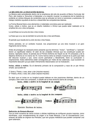 ARTE EN LA EDUCACIÓN BÁSICA REGULAR NIVEL SECUNDARIO Autor: Oscar Jaime MAMANI POCOHUANCA pág. 205
LA MELODÍA EN LA EDUCACIÓN MUSICAL
La Música está cpmsiderada dentro de la enseñanza del arte de acuerdo al Marco Curricular del
Perú, ello implica a: Escuchar e Interpretar y la creación musical. La presencia de la melodía es
evidente en ambos bloques de contenidos que se articulan en torno a canciones y audiciones. El
trabajo melódico ayudará al alumno a desarrollar las competencias básicas.
La Forma Musical tiene unos elementos o materiales concretos para ser realizada:
Inciso, célula o motivo, que es un diseño melódico o rítmico que puede estar realizado en la
amplitud de uno o dos compases.
La semifrase es la suma de dos o tres incisos.
La frase que a su vez es también la suma de dos o tres semifrases.
El periodo que resulta de la unión de dos o tres frases.
Varios periodos, en un contexto musical, nos proporcionan ya una obra musical o un gran
fragmento de la misma.
Antes de proseguir es necesario tener presente que los términos `'inciso'', `'semifrase'' y `'periodo''
tienen un significado relativo. El valor de las unidades rítmicas que los constituyen puede ser
diverso. Ejemplos claros: el periodo de la Primera Sinfonía de Haydn es de 18 compases y de la
Séptima Sinfonía en mi menor de 70. Como hemos dicho la sintaxis musical es la parte que trata
del discurso musical y que, como ocurre gramatical y literalmente, tiene su puntuación o
respiraciones. Estos elementos están conseguidos por medo de las cadencias, cuya sucesión es
importante descubrir ya que están íntimamente relacionados con la modulación.
Inciso, célula o motivo. Es el elemento primario de la composición y nace de un pie rítmico
simple, que puede ser:
1º Arsis y Thesis, o sea, alzar y dar (impulso-reposo)
2º Thesis y Arsis, o sea, dar y alzar (reposo-impulso)
Es decir que un inciso en su longitud puede hallarse en dos posiciones distintas: dentro de un
compás o bien entre dos compases, a caballo de la línea divisoria (barra de compás).
Definición de Sintaxis Musical
Con la unión sucesiva de varios incisos o células melódicas se configuran grupos mayores, como
semifrases, cuyo encadenamiento da origen a la Frase Musical y con la concatenación (unir,
enlazar) de éstas se originan los Periodos, que son grupos melódicos que pueden comportar una
gran extensión.
 