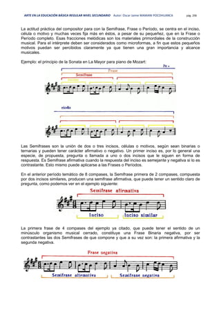 ARTE EN LA EDUCACIÓN BÁSICA REGULAR NIVEL SECUNDARIO Autor: Oscar Jaime MAMANI POCOHUANCA pág. 206
La actitud práctica del compositor para con la Semifrase, Frase o Período, se centra en el inciso,
célula o motivo y muchas veces fija más en éstos, a pesar de su pequeñez, que en la Frase o
Período completo. Esas fracciones melódicas son los materiales primordiales de la construcción
musical. Para el intérprete deben ser considerados como microformas, a fin que estos pequeños
motivos puedan ser percibidos claramente ya que tienen una gran importancia y alcance
musicales.
Ejemplo: el principio de la Sonata en La Mayor para piano de Mozart:
Las Semifrases son la unión de dos o tres incisos, células o motivos, según sean binarias o
ternarias y pueden tener carácter afirmativo o negativo. Un primer inciso es, por lo general una
especie, de propuesta, pregunta o llamada a uno o dos incisos que le siguen en forma de
respuesta. Es Semifrase afirmativa cuando la respuesta del inciso es semejante y negativa si lo es
contrastante. Esto mismo puede aplicarse a las Frases o Períodos.
En el anterior período temático de 8 compases, la Semifrase primera de 2 compases, compuesta
por dos incisos similares, producen una semifrase afirmativa, que puede tener un sentido claro de
pregunta, como podemos ver en el ejemplo siguiente:
La primera frase de 4 compases del ejemplo ya citado, que puede tener el sentido de un
minúsculo organismo musical cerrado, constituye una Frase Binaria negativa, por ser
contrastantes las dos Semifrases de que compone y que a su vez son: la primera afirmativa y la
segunda negativa.
 