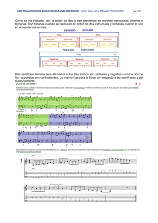 ARTE EN LA EDUCACIÓN BÁSICA REGULAR NIVEL SECUNDARIO Autor: Oscar Jaime MAMANI POCOHUANCA pág. 207
Como se ha indicado, con la unión de dos o tres elementos se ordenan estructuras binarias o
ternarias. Son binarias cuando se producen en orden de dos estructuras y ternarias cuando lo son
en orden de tres en tres.
Una semifrase ternaria será afirmativa si los tres incisos son similares y negativa si una o dos de
las respuestas son contrastantes. Lo mismo rige para la frase con respecto a las semifrases y así
sucesivamente.
 