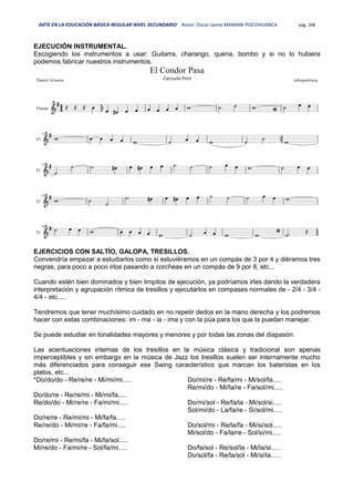 ARTE EN LA EDUCACIÓN BÁSICA REGULAR NIVEL SECUNDARIO Autor: Oscar Jaime MAMANI POCOHUANCA pág. 208
EJECUCIÓN INSTRUMENTAL.
Escogiendo los instrumentos a usar: Guitarra, charango, quena, bombo y si no lo hubiera
podemos fabricar nuestros instrumentos.
EJERCICIOS CON SALTÍO, GALOPA, TRESILLOS.
Convendría empezar a estudiarlos como si estuviéramos en un compás de 3 por 4 y diéramos tres
negras, para poco a poco irlos pasando a corcheas en un compás de 9 por 8, etc...
Cuando estén bien dominados y bien limpitos de ejecución, ya podríamos irles dando la verdadera
interpretación y agrupación rítmica de tresillos y ejecutarlos en compases normales de - 2/4 - 3/4 -
4/4 - etc.....
Tendremos que tener muchísimo cuidado en no repetir dedos en la mano derecha y los podremos
hacer con estas combinaciones: im - ma - ia - ima y con la púa para los que la puedan manejar.
Se puede estudiar en tonalidades mayores y menores y por todas las zonas del diapasón.
Las acentuaciones internas de los tresillos en la música clásica y tradicional son apenas
imperceptibles y sin embargo en la música de Jazz los tresillos suelen ser internamente mucho
más diferenciados para conseguir ese Swing característico que marcan los bateristas en los
platos, etc...
*Do/do/do - Re/re/re - Mi/mi/mi.....
Do/do/re - Re/re/mi - Mi/mi/fa.....
Re/do/do - Mi/re/re - Fa/mi/mi.....
Do/re/re - Re/mi/mi - Mi/fa/fa.....
Re/re/do - Mi/mi/re - Fa/fa/mi.....
Do/re/mi - Re/mi/fa - Mi/fa/sol.....
Mi/re/do - Fa/mi/re - Sol/fa/mi.....
Do/mi/re - Re/fa/mi - Mi/sol/fa.....
Re/mi/do - Mi/fa/re - Fa/sol/mi.....
Do/mi/sol - Re/fa/la - Mi/sol/si.....
Sol/mi/do - La/fa/re - Si/sol/mi.....
Do/sol/mi - Re/la/fa - Mi/si/sol.....
Mi/sol/do - Fa/la/re - Sol/si/mi.....
Do/fa/sol - Re/sol/la - Mi/la/si.....
Do/sol/fa - Re/la/sol - Mi/si/la.....
 