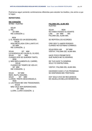ARTE EN LA EDUCACIÓN BÁSICA REGULAR NIVEL SECUNDARIO Autor: Oscar Jaime MAMANI POCOHUANCA pág. 209
Podríamos seguir poniendo combinaciones diferentes para estudiar los tresillos y les animo a que
lo hagan.
REPERTORIO.
RIE CORAZÓN
RITMO : HUAYÑO
SOLM
||: RÍE,
SI7 MIM
RÍE CORAZÓN :||
REM
||: EL MUNDO ES UN DESENGAÑO,
SOLM
RISA MEZCLADA CON LLANTO AY,
SI7 MIM
RIE CORAZÓN. :||
SOLM SI7 MIM
LA AUSENCIA NO CAUSA EL OLVIDO,
SOLM SI7 MIM
CUANDO DOS SE QUIEREN TANTO,
REM
||: MÁS BIEN AUMENTA EL CARIÑO,
SOLM
CUANDO DE TIEMPO SE VEN AY,
SI7 MIM
RIE CORAZÓN. :||
SOLM SI7 MIM
REIR, INUTIL ENGAÑO,
SOLM SI7 MIM
LLORAR, TRISTE DESCONSUELO,
REM
||: LAS PENAS ME HAN TRAISIONADO,
SOLM
MÁS VALE SER DERGRACIADO,
SI7 MIM
LLORA, LLORA COZAZÓN. :||
PALOMA DEL ALMA MÍA
HUAYNO
SOLM REM
NO HABIA PODIDO OLVIDARTE
LAM SI7 MIM BIS
PALOMA DEL ALMA MIA.
SE REPITEN LOS ACORDES
CREI SER TU AMOR PERDIDO
CUANDO NO ESTABAS CONMIGO.
SOLM REM LAM SI7 MIM
VIDITAY, PALOMA DEL ALMA MIA.
HACE POCO PROMETISTE
QUE NUNCA ME OLVIDARIAS.
DE TUS OJOS TU SONRISA
SOLO YO DISFRUTARIA.
VIDITAY, PALOMA DEL ALMA MIA.
HACIENDO CASO A TUS PROMESAS
SE DISIPARIAN MIS TRISTEZAS.
HOY SOLO VIVO DE RECUERDOS
DE AQUELLOS BELLOS MOMENTOS.
 