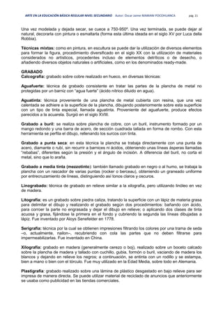ARTE EN LA EDUCACIÓN BÁSICA REGULAR NIVEL SECUNDARIO Autor: Oscar Jaime MAMANI POCOHUANCA pág. 21
Una vez modelada y dejada secar, se cuece a 750-950º. Una vez terminada, se puede dejar al
natural, decorarla con pintura o esmaltarla (forma esta última ideada en el siglo XV por Luca della
Robbia).
Técnicas mixtas: como en pintura, en escultura se puede dar la utilización de diversos elementos
para formar la figura, procedimiento diversificado en el siglo XX con la utilización de materiales
considerados no artísticos, procedentes incluso de elementos detríticos o de desecho, o
añadiendo diversos objetos naturales o artificiales, como en los denominados ready-made.
GRABADO
Calcografía: grabado sobre cobre realizado en hueco, en diversas técnicas:
Aguafuerte: técnica de grabado consistente en tratar las partes de la plancha de metal no
protegidas por un barniz con “agua fuerte” (ácido nítrico diluido en agua).
Aguatinta: técnica proveniente de una plancha de metal cubierta con resina, que una vez
calentada se adhiere a la superficie de la plancha, dibujando posteriormente sobre esta superficie
con un tipo de tinta especial, llamada aguatinta. Proveniente del aguafuerte, produce efectos
parecidos a la acuarela. Surgió en el siglo XVIII.
Grabado a buril: se realiza sobre plancha de cobre, con un buril, instrumento formado por un
mango redondo y una barra de acero, de sección cuadrada tallada en forma de rombo. Con esta
herramienta se perfila el dibujo, rellenando los surcos con tinta.
Grabado a punta seca: en esta técnica la plancha se trabaja directamente con una punta de
acero, diamante o rubí, sin recurrir a barnices ni ácidos, obteniendo unas líneas ásperas llamadas
“rebabas”, diferentes según la presión y el ángulo de incisión. A diferencia del buril, no corta el
metal, sino que lo araña.
Grabado a media tinta (mezzotinto): también llamado grabado en negro o al humo, se trabaja la
plancha con un rascador de varias puntas (rocker o berceau), obteniendo un graneado uniforme
por entrecruzamiento de líneas, distinguiendo así tonos claros y oscuros.
Linograbado: técnica de grabado en relieve similar a la xilografía, pero utilizando linóleo en vez
de madera.
Litografía: es un grabado sobre piedra caliza, tratando la superficie con un lápiz de materia grasa
para delimitar el dibujo y realizando el grabado según dos procedimientos: bañando con ácido,
para corroer la parte no engrasada y dejar el dibujo en relieve; o aplicando dos clases de tinta
acuosa y grasa, fijándose la primera en el fondo y cubriendo la segunda las líneas dibujadas a
lápiz. Fue inventado por Aloys Senefelder en 1778.
Serigrafía: técnica por la cual se obtienen impresiones filtrando los colores por una trama de seda
–o, actualmente, nailon–, recubriendo con cola las partes que no deben filtrarse para
impermeabilizarlas. Fue inventado en China.
Xilografía: grabado en madera (generalmente cerezo o boj), realizado sobre un boceto calcado
sobre la plancha de madera y tallado con cuchillo, gubia, formón o buril, vaciando de madera los
blancos y dejando en relieve los negros; a continuación, se entinta con un rodillo y se estampa,
bien a mano o bien con el tórculo. Fue muy utilizado en la Edad Media, sobre todo en Alemania.
Plastigrafía: grabado realizado sobre una lámina de plástico desgastado en bajo relieve para ser
impresa de manera directa. Se puede utilizar material de reciclado de anuncios que anteriormente
se usaba como publicidad en las tiendas comerciales.
 