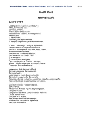 ARTE EN LA EDUCACIÓN BÁSICA REGULAR NIVEL SECUNDARIO Autor: Oscar Jaime MAMANI POCOHUANCA pág. 211
CUARTO GRADO
TEMARIO DE ARTE
CUARTO GRADO
La composición. Equilibrio, punto áureo.
Ritmo, movimiento, peso.
Contraste, armonía.
Historia de las artes visuales.
Neoclasicismo. Moderna. Contemporánea.
Arte Peruano.
El arte rupestre.
Escuelas y sus representantes.
El arte popular peruano y sus representantes.
El teatro. Dramaturgia. Triángulo argumental.
Elementos técnicos de producción teatral:
Vestuario, escenografía, maquillaje, luces, utilería.
Apreciación estética teatral.
Improvisación individual y colectiva.
Textos dramáticos. Cuerpo y voz.
Drama creativo.
Construcción de personajes.
Ejercicios dramáticos. Cuadros y escenas.
Música y efectos sonoros en la expresión teatral.
Producción de una obra teatral.
La evolución de la danza en el Perú.
Danza prehispánica. Danza colonial.
Danza de fusión.
La danza como medio de comunicación.
Danza teatro. Argumento. Coreografía.
Recursos externos: vestuarios, accesorios, maquillaje, escenografía.
Representación de danzas locales y universales.
Escalas musicales. Frases melódicas.
Solfeo rítmico.
Alteraciones. Matices. Figuras de prolongación.
Caligrafía musical.
Composición de ritmos. Composición de melodías.
La voz: técnica vocal.
Evolución de la música.
Instrumentos musicales en el tiempo.
Práctica vocal con diversos repertorios.
Ejecución instrumental.
 