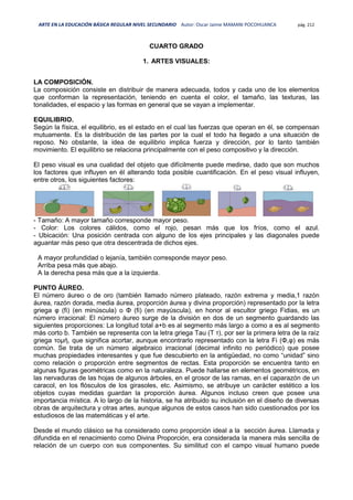 ARTE EN LA EDUCACIÓN BÁSICA REGULAR NIVEL SECUNDARIO Autor: Oscar Jaime MAMANI POCOHUANCA pág. 212
CUARTO GRADO
1. ARTES VISUALES:
LA COMPOSICIÓN.
La composición consiste en distribuir de manera adecuada, todos y cada uno de los elementos
que conforman la representación, teniendo en cuenta el color, el tamaño, las texturas, las
tonalidades, el espacio y las formas en general que se vayan a implementar.
EQUILIBRIO.
Según la física, el equilibrio, es el estado en el cual las fuerzas que operan en él, se compensan
mutuamente. Es la distribución de las partes por la cual el todo ha llegado a una situación de
reposo. No obstante, la idea de equilibrio implica fuerza y dirección, por lo tanto también
movimiento. El equilibrio se relaciona principalmente con el peso compositivo y la dirección.
El peso visual es una cualidad del objeto que difícilmente puede medirse, dado que son muchos
los factores que influyen en él alterando toda posible cuantificación. En el peso visual influyen,
entre otros, los siguientes factores:
- Tamaño: A mayor tamaño corresponde mayor peso.
- Color: Los colores cálidos, como el rojo, pesan más que los fríos, como el azul.
- Ubicación: Una posición centrada con alguno de los ejes principales y las diagonales puede
aguantar más peso que otra descentrada de dichos ejes.
A mayor profundidad o lejanía, también corresponde mayor peso.
Arriba pesa más que abajo.
A la derecha pesa más que a la izquierda.
PUNTO ÁUREO.
El número áureo o de oro (también llamado número plateado, razón extrema y media,1 razón
áurea, razón dorada, media áurea, proporción áurea y divina proporción) representado por la letra
griega φ (fi) (en minúscula) o Φ (fi) (en mayúscula), en honor al escultor griego Fidias, es un
número irracional: El número áureo surge de la división en dos de un segmento guardando las
siguientes proporciones: La longitud total a+b es al segmento más largo a como a es al segmento
más corto b. También se representa con la letra griega Tau (Τ τ), por ser la primera letra de la raíz
griega τομή, que significa acortar, aunque encontrarlo representado con la letra Fi (Φ,φ) es más
común. Se trata de un número algebraico irracional (decimal infinito no periódico) que posee
muchas propiedades interesantes y que fue descubierto en la antigüedad, no como “unidad” sino
como relación o proporción entre segmentos de rectas. Esta proporción se encuentra tanto en
algunas figuras geométricas como en la naturaleza. Puede hallarse en elementos geométricos, en
las nervaduras de las hojas de algunos árboles, en el grosor de las ramas, en el caparazón de un
caracol, en los flósculos de los girasoles, etc. Asimismo, se atribuye un carácter estético a los
objetos cuyas medidas guardan la proporción áurea. Algunos incluso creen que posee una
importancia mística. A lo largo de la historia, se ha atribuido su inclusión en el diseño de diversas
obras de arquitectura y otras artes, aunque algunos de estos casos han sido cuestionados por los
estudiosos de las matemáticas y el arte.
Desde el mundo clásico se ha considerado como proporción ideal a la sección áurea. Llamada y
difundida en el renacimiento como Divina Proporción, era considerada la manera más sencilla de
relación de un cuerpo con sus componentes. Su similitud con el campo visual humano puede
 